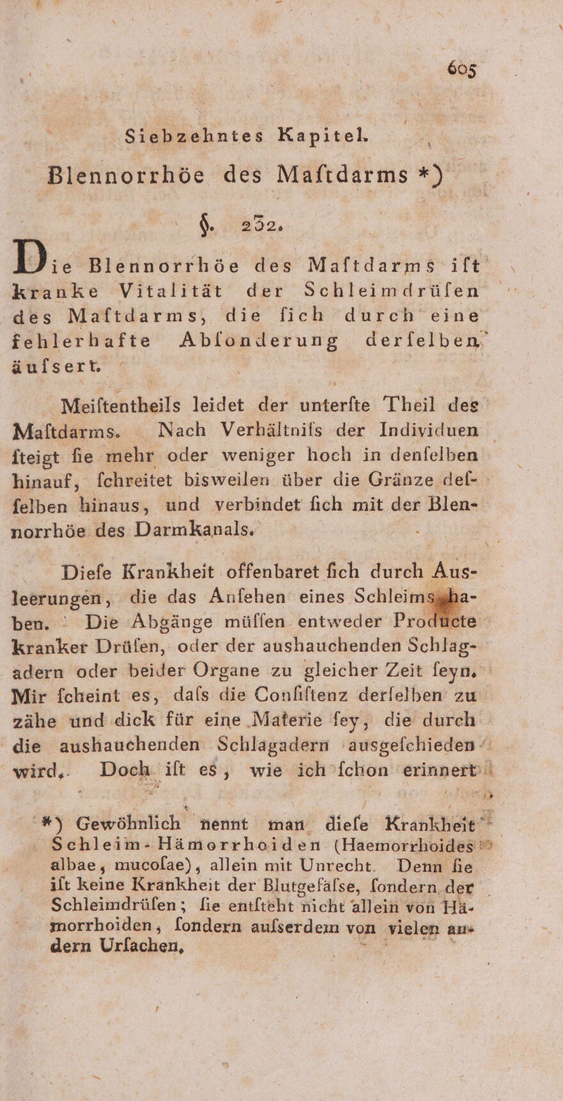 ‚Siebzehntes Kapitel. Blennorrhöe des Maftdarms *) $. 292. kranke Vitalität der Schleimdrüfen des Maftdarms, die fich durch eine äulsert. Meiftentheils leidet der eh Theil dee fteigt fie mehr oder weniger hoch in denfelben felben Mihluss und verbindet fich mit der Blen- norrhöe des Darmkanals. leerungen, die das Anfehen eines Schleimsggb ben. : Die Abgänge müflen entweder Produe kranker Driiien, oder der aushauchenden Schlag- zähe und dick für eine Materie fey, die durch albae, mucolae), allein mit Unrecht. Denn he Br ee Schleimdrüfen; fie entfteht nicht allein von Hä- morrhoiden, [ondern aufserdem von vielen an“ dern Urfachen, I.