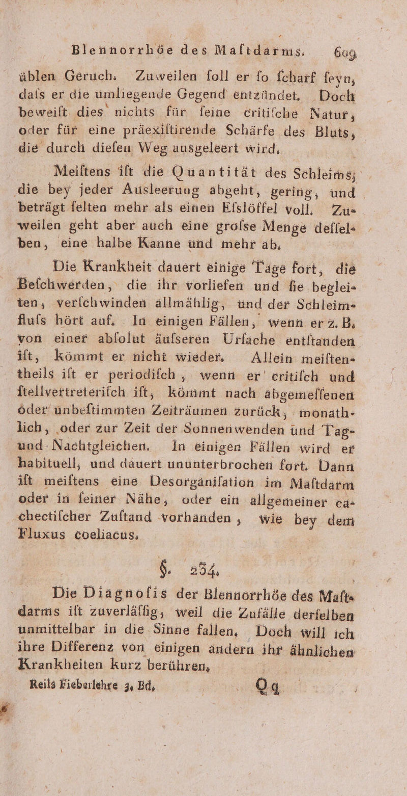 üblen Geruch, Zuweilen foll er fo chart feyn, dais er die umliegende Gegend entzündet. Doch beweift. dies nichts für feine critiiche Natur, oder für eine präexiltirende Schärfe des Bluts, die durch diefeu Weg ausgeleert wird, Meiftens ift die Quantität des Schleimä ‚die bey jeder Ausleeruug abgeht, gering, und beträgt felten mehr als einen Efslöffel voll, Zus weilen geht aber auch eine grolse Menge defiel= ben, eine halbe Kanne und mehr ab, Die Krankheit dauert einige Tage fort, die Beichwerden, die ihr vorliefen und fie böglei- ten, verichwinden allmählig, und der Schleim- Aufs hört auf, In einigen Fällen, wenn erz.B, von einer ablolut äufseren Ursche entltanden Ht, kömmt er nicht wieder, Allein meilten- = theils ift er periodifch , wenn er’ eritifch und Itellvertreterifch ift, kömmt nach abgemelfenen öder unbeftimmten Zasiriumdh zurück, monath- lich, .oder zur Zeit der Sonnen vr, und Tag- und: Nachtgleichen. In einigen Fällen wird er habituell, und dauert KUERNRER: fort. Dann ift lan eine Desorgänifation im Maftdarm oder in feiner Nähe, oder ein allgemeiner ca= chectifcher Zuftand vorhanden , wie bey dem Fluxus coeliacus. | $. 234 Die Diagnofis der Blennorrhöe des Maft« darms ilt zuverlälhig, weil die Zufälle derfelben unmittelbar in die-Sinne fallen, Doch will ich ihre Differenz von einigen ändern ihr ähnlichen Krankheiten kurz berühren,