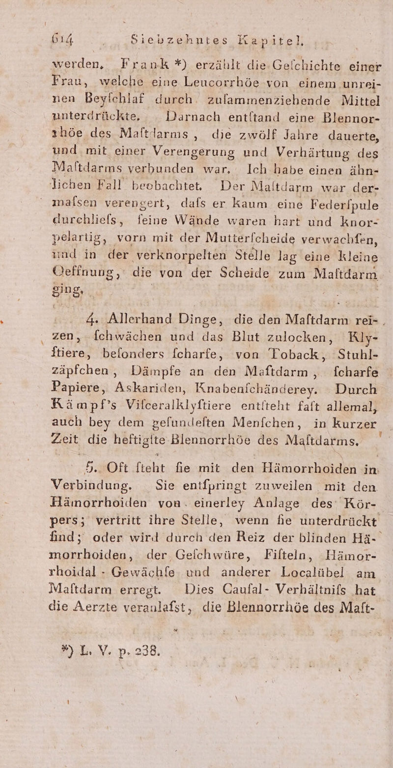 werden, Frank *) erzählt die Gelchichte einer Frau, welche eine Leucorrhöe von einem unrei- nen Beyfchlaf durch zulammenziebende Mittel ünterdrückte, Darnach entltand eine Blennor- ıhöe des Maftdarnıs , die zwölf Jahre dauerte, und mit einer Verengerung und Verhärtung des Maltdarms verbunden war, Ich habe einen ähn- lichen Fall beobachtet. Der Maltdarm war der- malsen verengert, dafs er kaum eine Feder/pule durchliefs, feine Wände waren hart und knor- pelartig, vorn mit der Mutter Icheide verwachfen, ind in der ‚verknorpelten Stelle lag eine kleine Oefinung, die von der Scheide zum Maltdarm ging, 4. Allerhand Dinge, die den Maftdarm rei- . zen, ichwächen und das Blut zulocken, Riy- ftiere, befonders fcharfe, von Toback, Stuhl- zäpfchen, Dämpfe an den Maftdarm , fcharfe Papiere, Askariden, Knabenichänderey. Durch KRämpf’s Vilceralklyftiere ent/teht faft allemal, auch bey dem pefun.eften Menfchen, in Ras ZEN die heitigit Blennorrhöe des Maftdarms. 5... Oft fteht fie mit den Hafhorkhaidh in: Verbindung. Sie entfpringt zuweilen mit den Hämorrhoiden von. einerley Anlage des Rör- pers; vertritt ihre Stelle, wenn he unterdrückt find; oder wird durch den Reiz der blinden Hä- morrhoiden, der Geflchwüre, Fifteln, Hämor- rhoidal - Gewäch[e und anderer Localübel am Maftdarm erregt. Dies Caufal- Verhältnifs hat die Aerzte veraulafst, die Blennorrhöe des Maft- w ») L,V. p. 238.