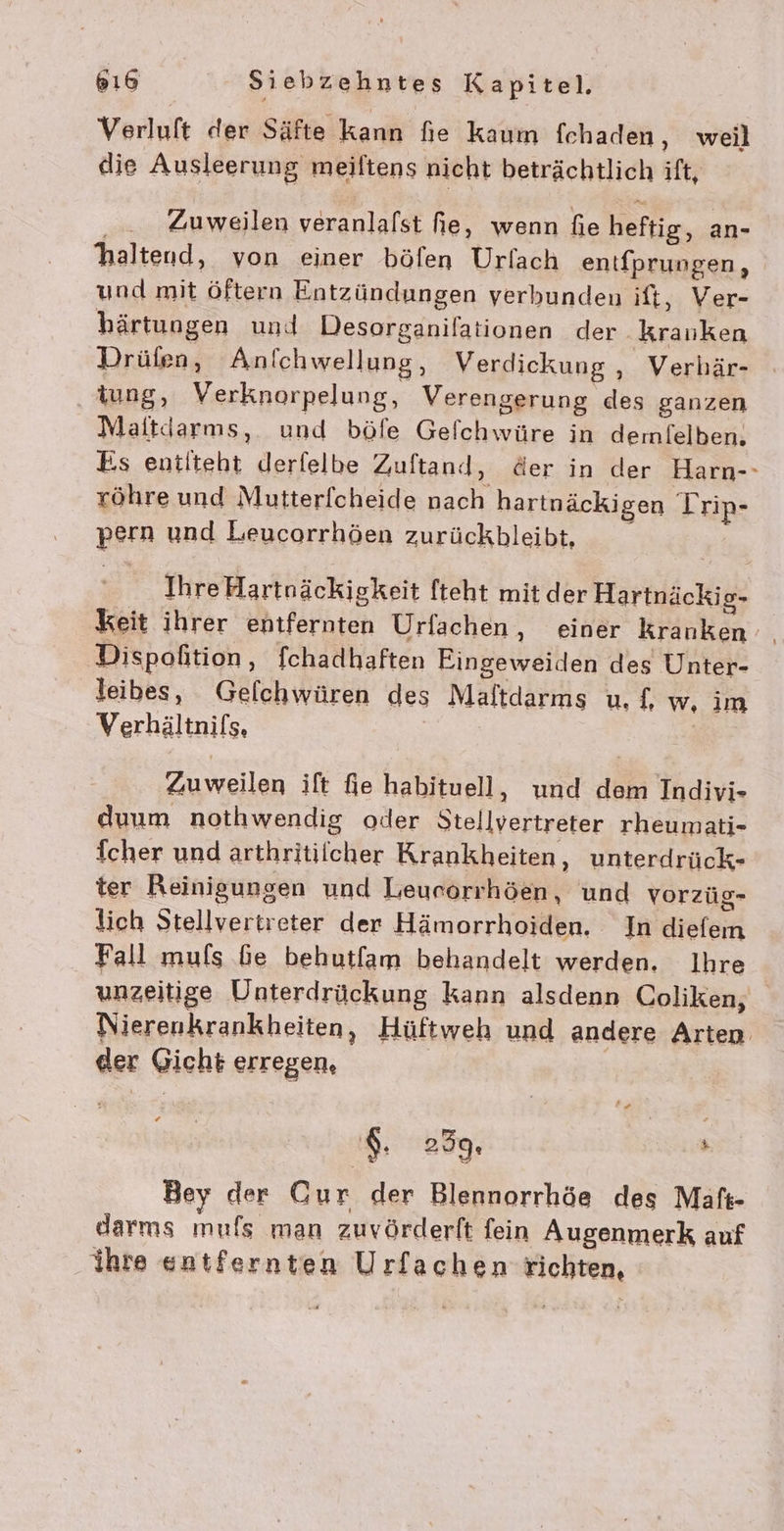 Verluft der Säfte kann fie kaum fchaden, weil die Ausleerung meiltens nicht beträchtlich ift, ° haltend, von einer böfen Urfach entfprungen, und mit öftern Entzündungen verbunden ift, Ver- bhärtungen und Desorganilationen der kranken Drüfen, Anichwellung, Verdickung , Verhär- iung, Verknorpelung, Verengerung des ganzen Maitdarms, und böfe Gelchwüre in dermlelben. Es entiteht derfelbe Zuftand, der in der Harn-- röhre und Mutterfcheide nach hartnäckigen Trip- pern und Leucorrhöen zurückbleibt, Zuweilen veranlafst fie, wenn fie heftig, an- Ihre Hartnäckigkeit fteht mit der Hartnäckig- keit ihrer entfernten Urfachen, einer kranken Dispoftion ‚ fchadhaften Eingeweiden des Unter- leibes, Gelchwüren des Maltdarms u, {, w, im Verhältnifs, Zuweilen ift fie habituell, und dem Indivi- duum nothwendig oder Stellvertreter rheumati- fcher und arthritiicher Krankheiten, unterdrück- ter Reinigungen und Leurorrhöen, und vorzüg- lich Stellvertreter der Hämorrhoiden. In diefem Fall muls Ge behutfam behandelt werden. Ihre unzeitige Unterdrückung kann alsdenn Coliken, Nierenkrankheiten, Hüftweh und andere Arten $ der Gicht erregen, $. 259. » Bey der Cur der Blennorrhöe des Maäft- darms mufs man zuvörderft fein Augenmerk auf ihre entfernten Urfachen richten,