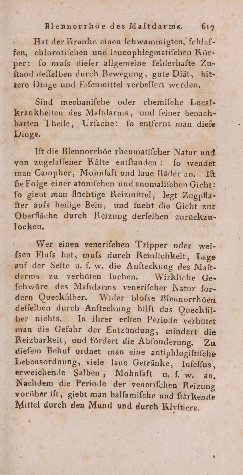 Hat der Kranke einen fchwammigten, fchlaf- fen, chlorotifichen und leucophlegmatifchen Kör- per: fo muls diefer allgemeine fehlerhafte Zu- ftand deflielben durch Bewegung, gute Diät, bit- ‚tere Dinge und Eifenmittel verbeflert werden, ‘Sind mechanifche oder chemilche Loeal- krankheiten. des Maftdarms, und feiner benach- barten Theile, Urfache: fo entfernt man diefe Dinge, | Ift die Blennorrhöe rheumatifcher Natur und von zugelallener Kälte entftanden : fo wendet man Gampher, Mohnfaft und laue Bäder an. Ift hie Folge einer atonifchen und anomalifchen Gicht: fo giebt man flüchtige Reizmittel, legt‘ Zugpfla- fter aufs heilige Bein, und fucht die Gicht zur Oberfläche durch Reizung derfelben zurückzu- locken, | a / Wer einen venerifchen Tripper oder wei- fsen Flufs hat, mufs durch Reinlichkeit, Lage auf. der Seite u. f, w, die Anfteckung des Malt- darms zu verhüten Suchen. Wirkliche Ge- ichwüre des Mafıdarms venerifcher Natur for- dern Queckäilher. Wider blofse Blennorrhöen _ delfelben durch Anfteckung hilft das Oueckßil- ber nichts, In ihrer eriten Periode yerhütet man die Gefahr der Entzändung, mindert die Reizbarkeit, und fördert die Abfonderung, Zu diefem Behuf ordnet man eine antiphlogiftifche Lebensordnung, viele laue Getränke, Inielfus, erweichende Salben, Mohnfaft u, f, w, an, Nachdem die Periode der venerifchen Reizung . vorüber ilt, giebt man balfamifche und fiärkende Mittel durch den Mund und durch Klyftiere, 2