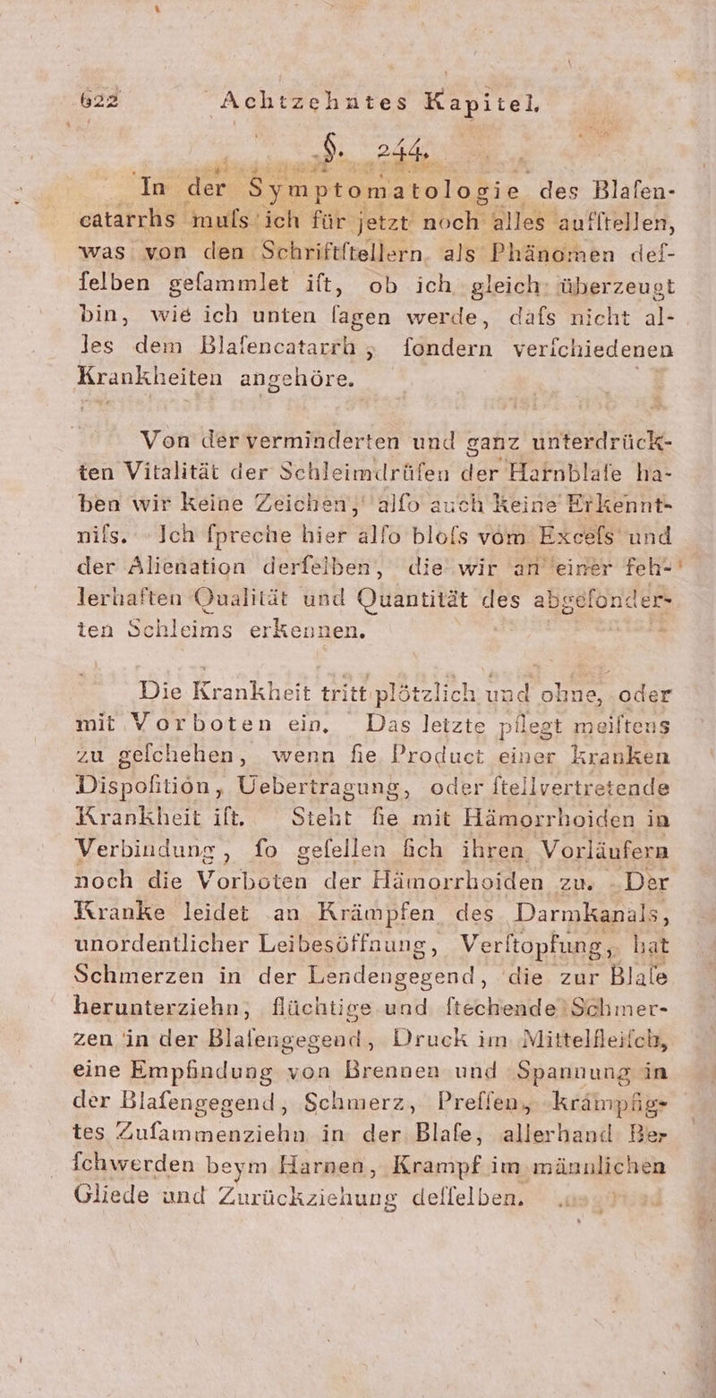 Er BER Zi, a | ‚Im. der. Symptomatologie des Blalen- eatarrhs muls. ich für jetzt noch alles aufltellen, was von den Schriftftellern als Phänomen def- felben gefammlet ift, ob ich gleich: überzeugt bin, wie ich unten lagen werde, dafs nicht al- les dem Blafencatarrh „ fondern verichiedenen Krankheiten angehöre. | Von der verminderten und ganz unterdrück- ten Vitalität der Schleimdrüfen der Harnblafe ha- ben wir keine Zeichen, alfo auch Keine Erkennt- nils. Ich fpreche hier alfo blofs vom Exeels und der Alienation derfeiben, die wir an einer feh- lerhaften Qualität und Quantität des abgefonder- ten Sbhlerısterkeni nen. I VRR Die Ronkhär tritt plötzli: ch en ohne, oder mit Vorboten ein. Das letzte pilegt mei iftens zu gelchehen, wenn fie Product einer kranken Dispohtiön, Uebertragung, oder ftellvertretende Krankheit if, Steht fie mit Hämorrhoiden in Verbindung , fo gefellen fch ihren Vorläufern noch die haha der Hämorrboiden zu. -. Der Kranke leidet an Krämpfen des Darmkanals, unordentlicher Leibesöffnung, V erltopfung, ‚ hat Schmerzen in der Lendengegend, die zur Biale herunterziehn, flüchtige und ftechende'Schmer- zen in der Blalengegead, Druck im: Mittellleiich, eine Empfindung von Brennen und Spannung in der Blafengegend, Schmerz, Preflen, krampfig- tes Zufammenziehn in der: Blafe, allerhanil Ber Ichwerden beym Harnen, Krampf im männlichen Gliede und Zurückziehung dellelben. “&gt;