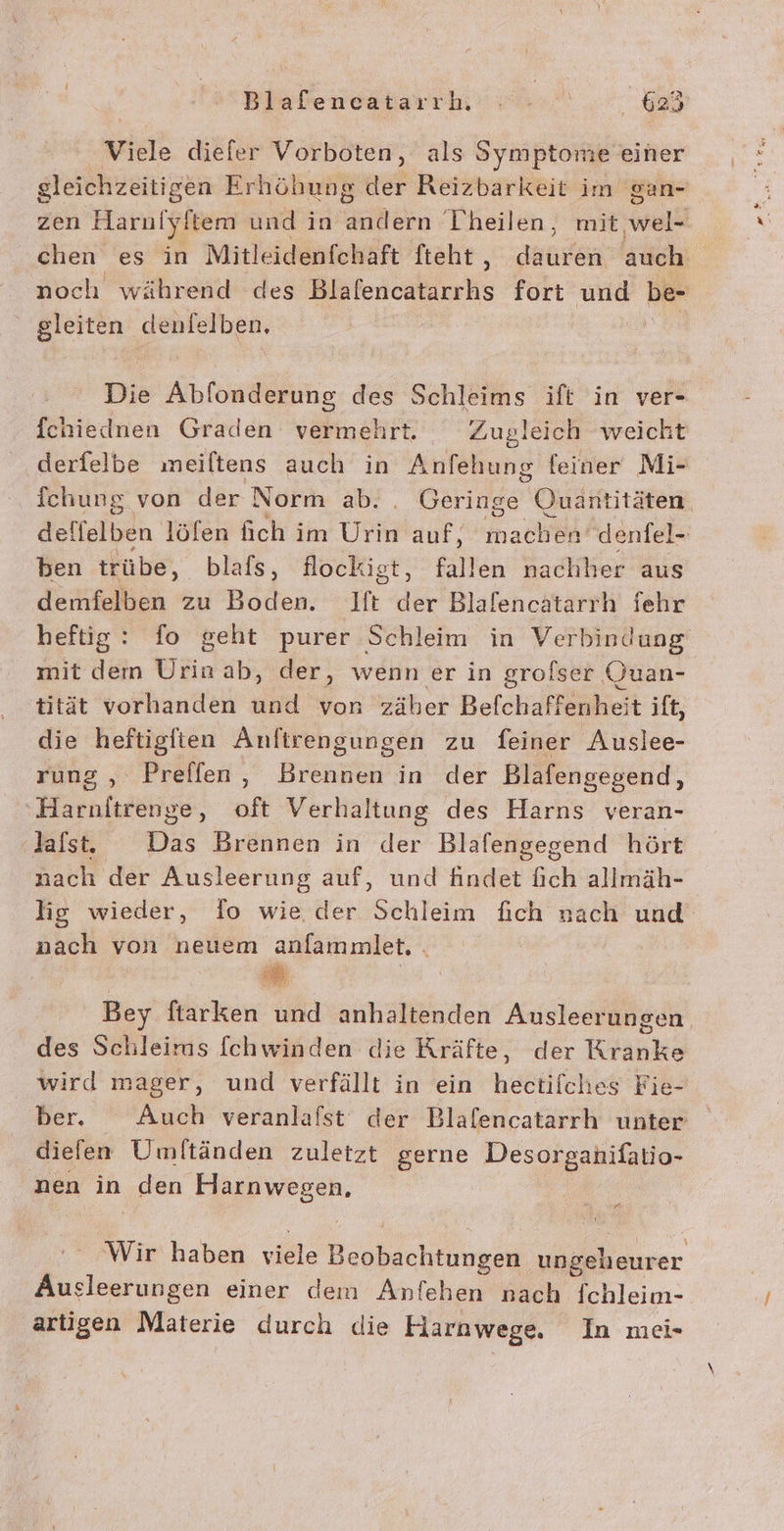 Blafencatarrh ee ‚625 Viele diefer Vorboten, als Symptome einer gleichzeitigen Erhöhung der Reizbarkeit im san- zen Harni yltem und in Re Theilen, mit wel- chen es in Mitleidenfchaft fteht , Kae auch noch während des Üitersukieris fort ah be- ' gleiten denfelben, Die Abfonderung des Schleims ift in ver- fchiednen Graden vermehrt. Zugleich weicht derfelbe meiltens auch in Anfehung feiner Mi- fchung von der Norm ab. Br Quantitäten. adlfelben löfen fich im Ur auf, nach denfel- ben trübe, blafs, flockigt, fallen nachher aus demfelben zu Boden. Ift der Blafencatarrh fehr heftig: fo geht purer Schleim in Verbindung mit dem Urin ab, der, wenn er in grofser Quan- tität vorhanden und von zäher Befchaffenheit ift, die heftigften Anftirengungen zu feiner Auslee- rung , Preffen, Brennen in der Blafengegend, ‚Harnitrenge, oft Verhaltung des Harns veran- last. Das Brennen in der Blafengegend hört nach der Ausleerung auf, und findet fich allmäh- lig wieder, fo wie der Schleim fich nach und nach von neuem anfammlet, . Bey fiarken und anhaltenden Ausleerungen. des Schleims [chwinden die Kräfte, der Kranke wird mager, und verfällt in ein hectifches Fie- ber. Auch veranlafst der Blalencatarrh unter dielen Umitänden zuletzt gerne Desorganifatio- nen in ‚den Harnwegen, . Wir haben ie ae rer Ausleerungen einer dem Anfehen nach fchleim- artigen Materie durch die Harnwege. In mei-