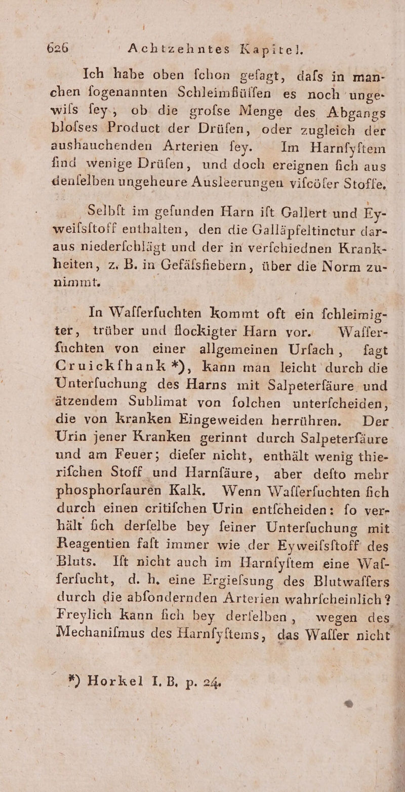 Ich habe oben fchon gefagt, dafs in man- chen fogenannten Schleimfülfen es noch unge- wils ley, ob die grofse Menge des Abgangs bloises Product der Drüfen, oder zugleich der aushauchenden Arterien ey. Im Harnfyftem find wenige Drüfen, und doch ereignen fich aus denlelben ungeheure Ausleerungen vifcöler Stoffe, ‚ Selblt im gefunden Harn ift Gallert und Ey- weilsitoff enthalten, den die Galläpfeltinctur dar- aus niederlchlägt und der in verfchiednen Krank- heiten, z, B. in Gefälshiebern, über die Norm zu- nimmt. | In Walferfuchten kommt oft ein fchleimig- ter, trüber und flockigter Harn vor. Wafler- fuchien von einer allgemeinen Urfach, fagt Cruickfhank *, kann man leicht durch die Unterfuchung des Harns mit Salpeterfäure und ätzendem Sublimat von folchen unterfcheiden, die von kranken Eingeweiden herrühren. Der Urin jener Kranken gerinnt durch Salpeterfäure und am Feuer; diefer nicht, enthält wenig thie- rifchen Stoff und Harnfäure, aber defto mehr phosphorfauren Kalk. Wenn Waflerfuchten fich durch einen critifchen Urin entfcheiden: fo ver- hält fich derfelbe bey feiner Unterfuchung mit Reagentien faft immer wie der Eyweifsftoff des Bluts. Ift nicht auch im Harnlyltem eine Waf- ferfucht, d. h, eine Ergielsung des Blutwaffers durch die abfondernden Arterien wahrfcheinlich®_ Freylich kann fich bey derielben, wegen des Mechanifmus des Harnfyftems, das Waller nicht *) Horkel LB, p. 24.