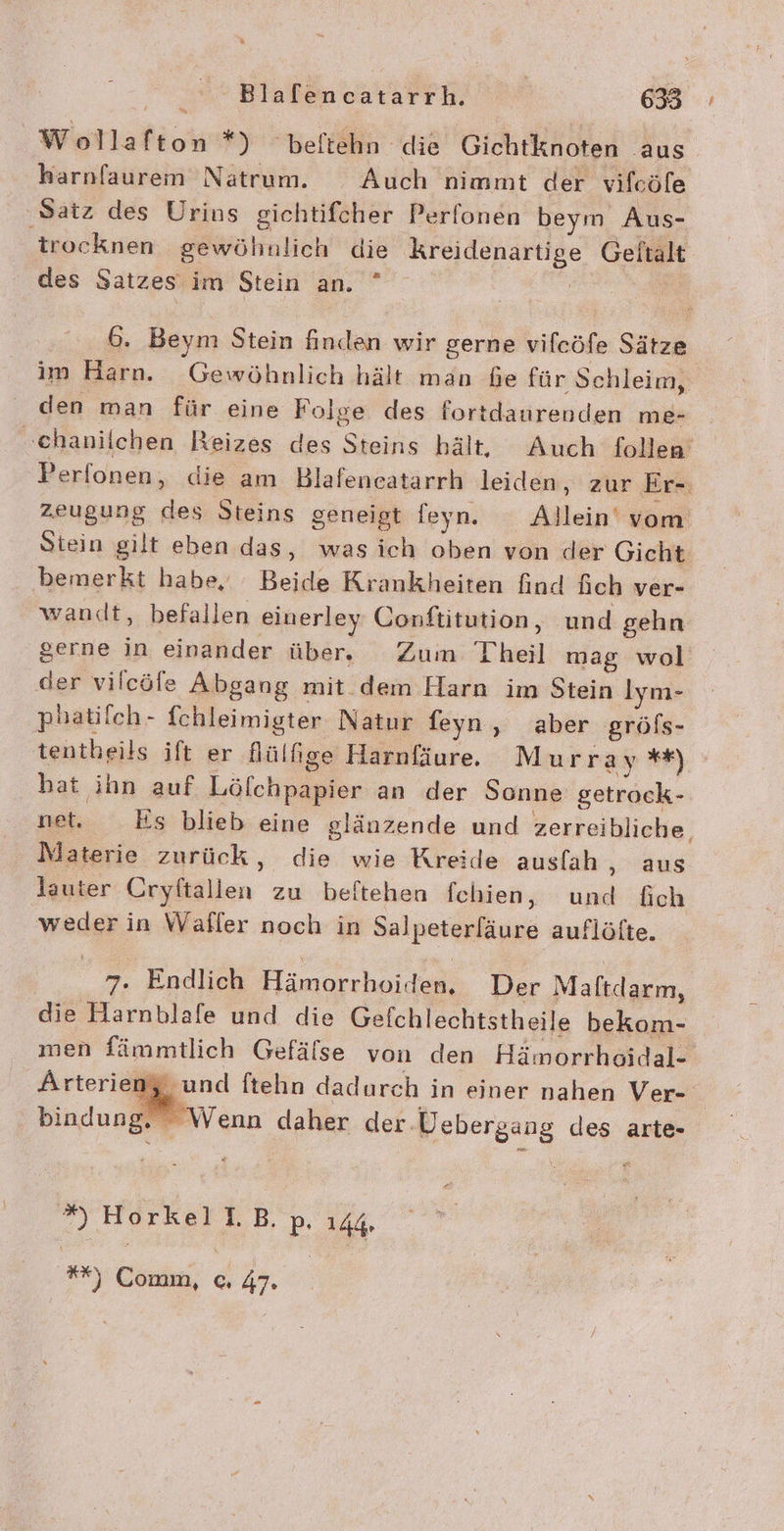 Wollafton *) beftehn die Gichtknoten aus harnfaurem Natrum. Auch nimmt der vifcöfe ‚Satz des Urins gichtifcher Perlonen beym Aus- trocknen gewöhnlich die Kreidenartige Gelftalt des Satzes im Stein an. ” | | 6. Beym Stein finden wir gerne vifcöfe Sätze im Harn. Gewöhnlich hält man Ge für Schleim, den man für eine Folge des fortdaurenden me- »ehanilchen Reizes des Steins hält, Auch follen’ Perfonen, die am Blafeneatarrh leiden, zur Er-. zeugung des Steins geneigt feyn. Allein‘ vom Stein gilt eben das, wasich oben von der Gicht bemerkt habe, Beide Krankheiten find fich ver- wandt, befallen einerley Oonftitution , und gehn gerne in einander über. Zum Theil mag wol der vilcöfe Abgang mit. dem Harn im Stein lym- phatilch- fchleimigter Natur feyn, aber gröfs- tentheils ift er Nülfıige Harnfäure. Murray **) hat ihn auf Löfchpapier an der Sonne getrock- net, Es blieb eine glänzende und zerreibliche, Materie zurück, die wie Kreide ausfah ‚ aus lauter Cryftallen zu beftehen fehbien, und fich weder in Waller noch in Salpeterfäure auflöfte. 7. Endlich Hämorrhoiden, Der Maftdarm, die Harnblafe und die Gefchlechtstheile bekom- men fämmtlich Gefälse von den Hämorrhoidal- Arterien und ftehn dadurch in einer nahen Ver-. . Wenn daher der.Uebergang des arte- ” HorkellB. P. 144. **) Comm, © 47.