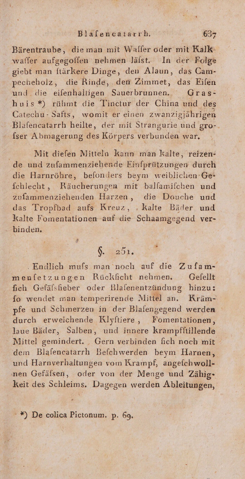 Bärentraube, dieman mit Waller oder mit Ralk: waller aufgegoffen ehren lälst, In der Folge giebt man ftärkere Dinge, den Alaun, das Cam- pecheholz, die Rinde, .dem Zimmet, das Eifen und. die eifenhaltigen Sauer ne Gras: huis *%) rülımt die Tinctur der China und des Catechu- Safts, womit er einen zwanzigjährigen Blafencatarrh heilte, der mit Strangurie und gro-. fser Abmagerung des Körpers verbunden war, Mit diefen Mittela kann man kalte, reizen- de und zufammenziehende Einfprützungen durch die Harnröhre, befonders beym weiblichen’ Ge- fchlecht, Räucherungen mit ballamilchen und zufammenziehenden Harzen, die Douche und das Tropfbad aufs Kreuz, . Kalte Bäder und kalte Fomentationen auf die Schaamgegend ver- binden. 5 . Endlich mufs man noch auf die Zufam- menfetzungen Rückficht nehmen, Gefellt fich Gefälsheber oder Blalenentzündung hinzu: fo wendet man temperirende Mittel an. Kräm- pfe und Schmerzen in der Blafengegend werden durch erweichende Klyftiere, Fomentationen, laue Bäder, Salben, und innere krampffiillende ‘ Mittel gemindert. _ Gern verbinden fich noch mit dem Blafencatarrh Befchwerden beym Harnen, und Harnverhaltungen vom Krampf, angeichwoll- nen Gefälsen, oder von der Menge und 'Zähig- keit des Schleims, Dagegen werden Ableitungen, -#%) De colica Pictonum. p. 69,