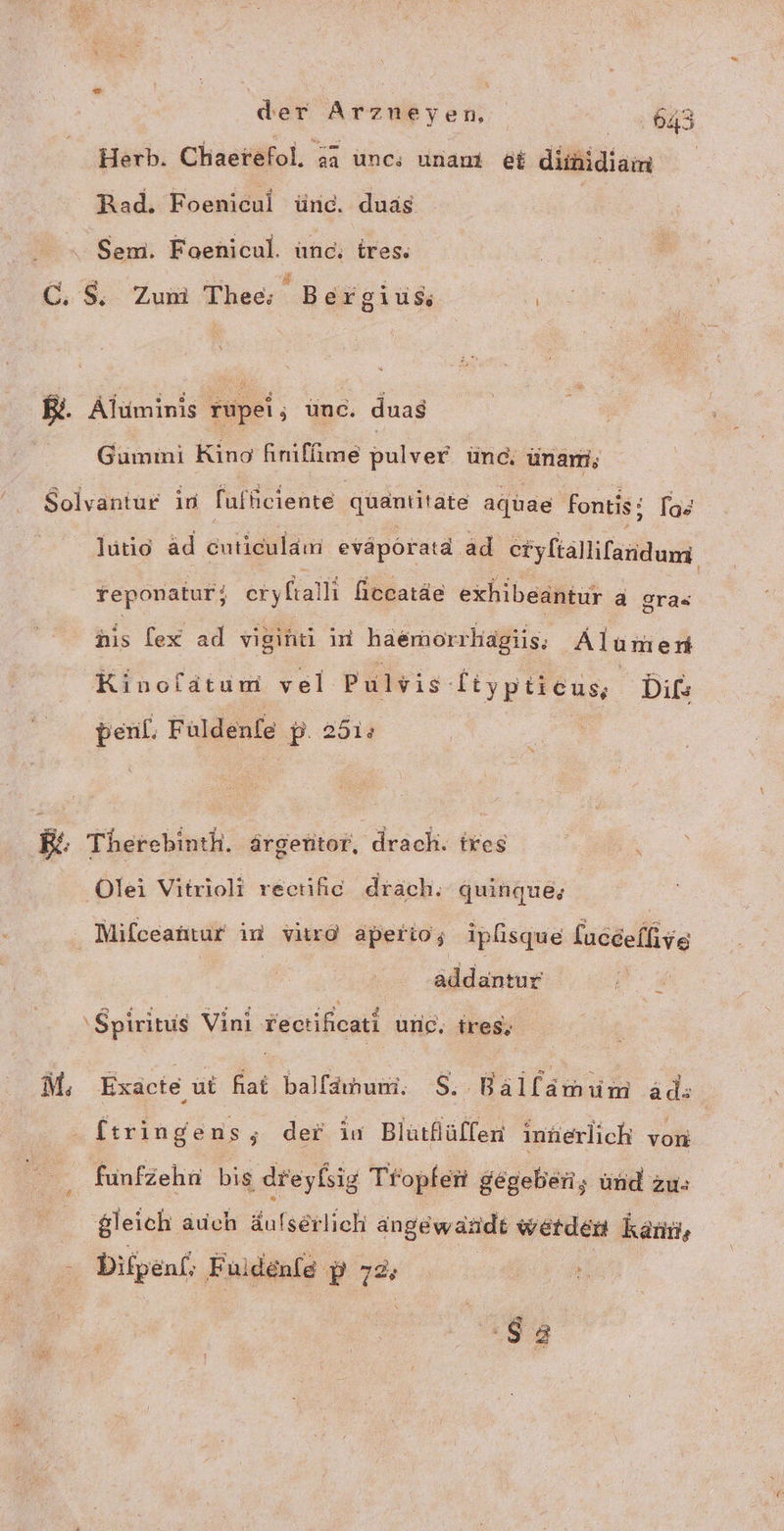 Herb. Chaetefol. aa unc; unanı et diinidiam Rad. Foenicul ünd. duas | Sem. Foenicul. unc: ires. 2 S . ie N C.$; Zum Thee; Bergius RB. Aluminis rupei, unc. duas Gummi Kino finifüime pulver ünc, ünam,; Solvantur in fufüiciente quantitate agtae Fontis; los lutio äd cuticulam evaporatd. ad eryliallifanidum reponatur, eryfalli hecatäe exhibeantur a gras nis [ex ad vigint in haemorrhägiis; Alumen Kinoldtum vel Pulvis etypticus, Dils penl. Fuldenfe p. 251: 172 Therebinth. ärgentor, drach. ixes ‚Olei Vitrioli rectiic drach; quinque, | Mifceahtur in vitrd aperio; ipisque laccefhive danke \ Spiritus Vini vectihicati ung, tres, M; Exäcte ut fat balfanum. $,;- Kllanim äd: ftringe ns; der iv Blütflülfen innerlich von fünfzehn bis dreylsig Tropfeii gegeben, und zu: gleich auch äufserlich angewandt werden kant, - Difpenl; Fuldenfe p 72, h un