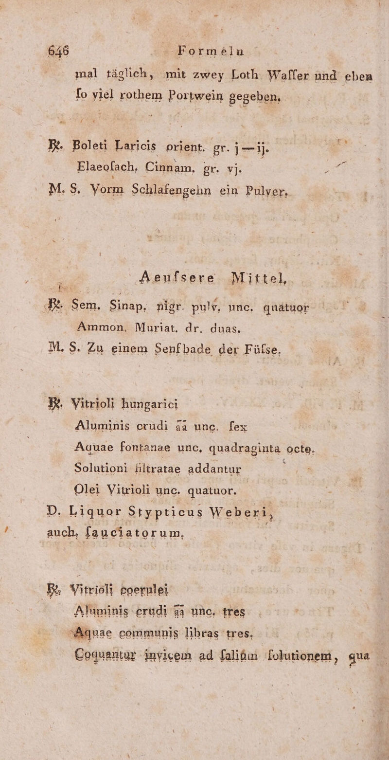 mal täglich, mit zwey Loth Waffer und eben fo viel rothem Portwein gegeben, Be. Boleti Laricis prient. gr. j—j. Elaeolach, Cinnam, SENT AR M.S$. Vorm Schlafengeln ein Pulver, ' Aeufsere Mittel, Fe : Sem, Sinap, nigr. pulv, une, quätuor ®. Ammon. Mouriat. dr. duas. M.S. Zu einem Senfbade der Fülse, BR. Vitrioli hungarici Aluminis erudi da unc. fex Auuae fontanae unc, quadraginta octe, Solutioni Klöratae addantur Olei Vitrioli unc. quatuor. | D. Liquor Styptieus Weberi, auch, faueiatorum, RR. Yitrisl} eoerulei Aluminis erudi 33 une, tres ‘Aquae communig lihras tres. Coquantur invicein ad falidın lolutionem, gua