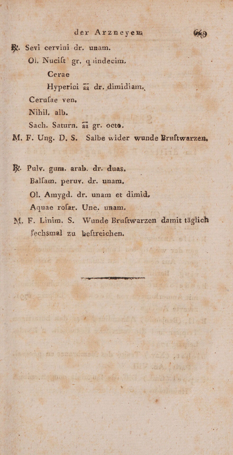 der Arzneyem ws BL. Sevi cervini dr. Ga: -@i. Nueilt' gr. q indecim, Cerae Hyperici aa dr. dimidiam,, Cerulae ven, Nihil, alb. Sach. Saturn, a2 gr. octe. M, F. Ung. D. 5. Salbe wider wunde Brultwarzen, R. Pulv. gum. arab. dr. duas, Ballam. peruv. dr. unam, 01. Amygd. dr. unam et dimid, Aquae rolar. Une. unam, M. F. Linim. S. Wunde Bruftwarzen damit täglich fechsmal zu beltreichen.