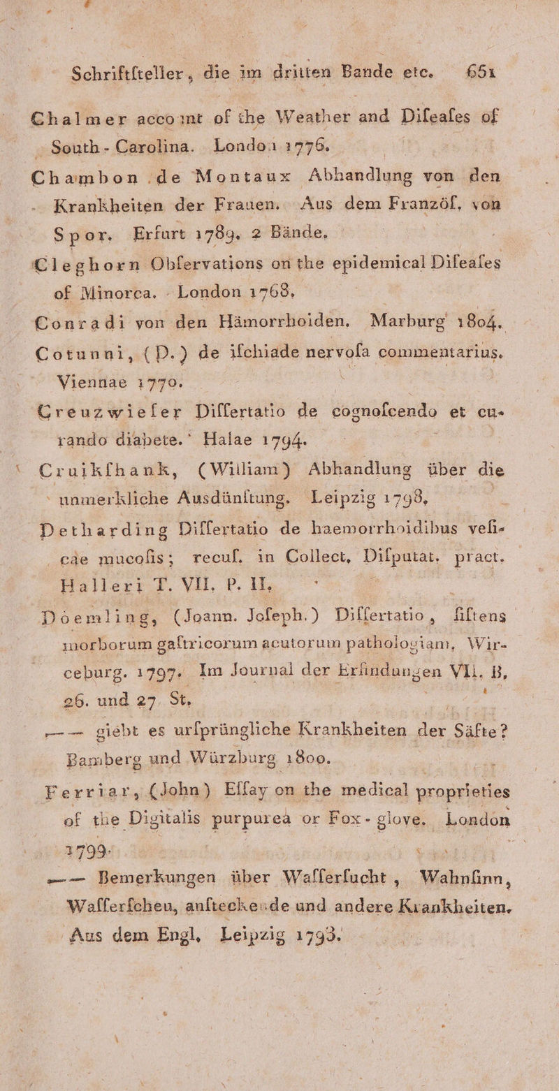 Chalmer accoınt of ihe Weather and Dileales of . South - Carolina. Londo. 1776. | Chambon .de Montaux Abhandlung von den Krankheiten der Frauen. Aus dem Franzöf, von Spor. Erfurt 1789. 2 Bände, Cleghorn Obfervations on the epidemical Difeales of Minoreca. - London 1768, Conradi von den Hämorrhoiden, Marburg 1804. Cotunni : (D.) de ıfchiade nervola commentarius. Viennae 1770. S CGreuzwieler Differtatio de cognofcendo et cu- rando diahete.‘ Halae 1744. Cruikfhank, (William) Abhandlung über die “ unmerkliche Ausdünltung,. Leipzig 1798, Detharding Differtatio de haemorrhoidibus veli- . mucofis ; recuf. in Collect, Pe pract. Halleri T. va. P, I: ; Döemling, (Joann. Jofeph.) Dilfertatio, Äültens norborum galtricor um acutoruın pathologianı, Wir- ceburg. 1797. ' Im Journal der Erlindungen VIi. B 26. und 27 St, Re | u giebt es urfprüngliche Krankheiten der Säfte? Bamberg und Würzburg. 1800. Ferriar, (John) Elfay on ihe medical proprieties of tue Digitalis Eupen or Fox- glove. London 31799. | | a = — Bemerkungen über Weifkbechii, Wahnfimn, Wafferfcheu, aufteckeude und andere lcheiien, Aus dem Engl, Leipzig 1793.