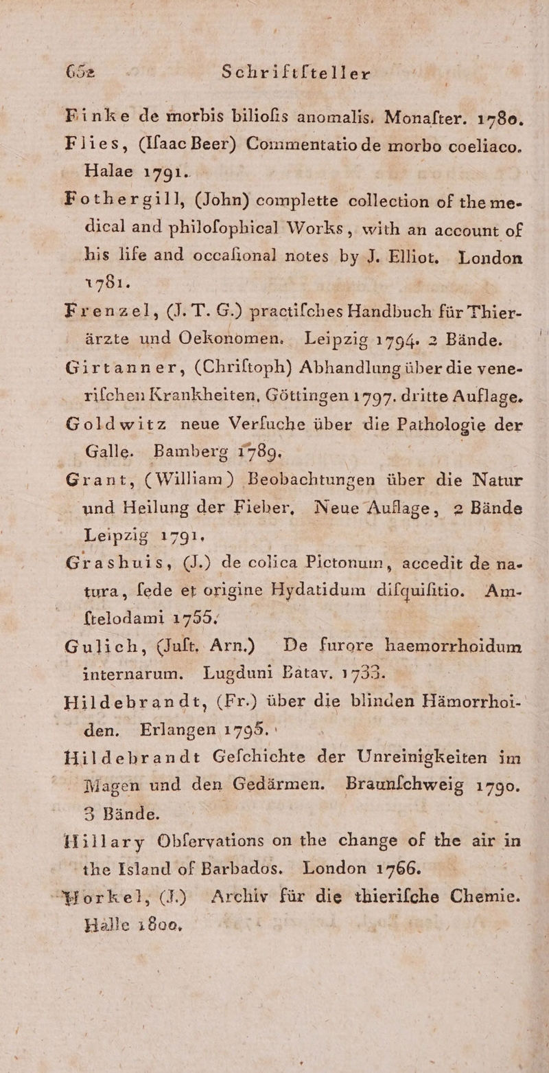 Finke de morbis biliofs anomalis, Monafter. 1780. Flies, (IfaacBeer) Coinmentatiode morbo coeliaco. Halae 1791. Fothergill, (John) complette collection of the me- dical and philofophical Works, with an account of his life and occalional notes by .J. Elliot. London 1781. | Frenzel, (J.T.G.) practifches Handbuch für Thier- ärzte und Oekonomen. Leipzig 1794. 2 Bände. Girtanner, (Chriftoph) Abhandlung über die vene- rifchen Krankheiten, Göttingen 1797. dritte Auflage. Goldwitz neue Verfuche über die Kaltiplogie der Galle. Bamberg 1789. Grant, (William) ‚Beobachtungen über die Natur und Heilung der Fieber, Neue Auflage, 2 Bände Leipzig 1791, | Grashuis, (J.) de colica Pictonum, accedit de na- tura, [ede er origine Hydatidum difquilitio. Am- ftelodami 179% Gulich, (Juft, Arn.) De furore haemorrhoidum internarum. Lugduni Batav. 1733. Hildebrandt, (Fr.) über die blinden Hämorrhoi- den. Erlangen 1795. Hildebrandt Gefchichte der Unreinigkeiten im Nagen und den Gedärmen. Braunfchweig 1790. 3 Bände. Hillary Obhlferyations on the change of the air in the Island of Barbados. London 1766. }forkel, (L) Archiv für die thierifche Chemie. Halle 1800,