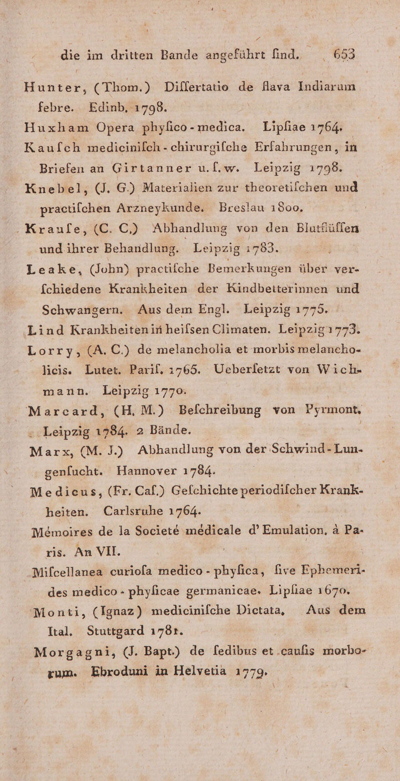 Pre die im dritten Bande angeführt find. ei 653 Hunter, (Thom.) Differtatio de fava Indiarum ‚febre. Edinb, 1798. Huxham Opera phyfico-medica. Lipliae 1764. Kaufch medicinilch - chirurgifche Erfahrungen, in Briefen an Girtanner u.[.w. Leipzig 1798. Knebel, (J, G) Materialien zur theoretilchen u practilchen Arzneykunde. Breslau 1500. ‚Kraufe, (C. C,) Abhandlung von den Blutflüffen und.ihrer Behandlung. Leipzig 783 Leake, (John) practifche Bemerkungen über ver- fchiedene Krankheiten der Kindbeiterinnen und Schwangern. Aus dem Engl. Leipzig 1775. Lind Krankheiten in heilsen Climaten. Leipzig 1773. Lorry, (A.C.) de melancholia et morbis melancho- lieis. Lutet. Parif. 1765. Ueberletzt von Wich- mann. Leipzig 1770: Marcard, (H.M.) Belchreibung von Pyrmont, = Leipzig 1784. 2 Bände. | Marx, (M.J.) Abhandlung von der Schwind- Lun- genfucht. Hannover 1784. Medieus, (Fr. Caf.) Gelchichte periodifcher Krank- heiten. Carlsruhe 1764. Memoires de la Societe\ medicale d’ Emulation, ä Pa. ris. An VII. | Mifcellanea curiola medico - phylica, five Eoheikieil. des medico - phyficae germanicae, Lipliae 1670, Monti, (Ignaz) medicinifche Dictata, KA dem Ital. Stuttgard 178r. Morgagni, (J. Bapt.) de [edibus et. Aokis morbo- rum. Ebroduni in Helvetia 1779,