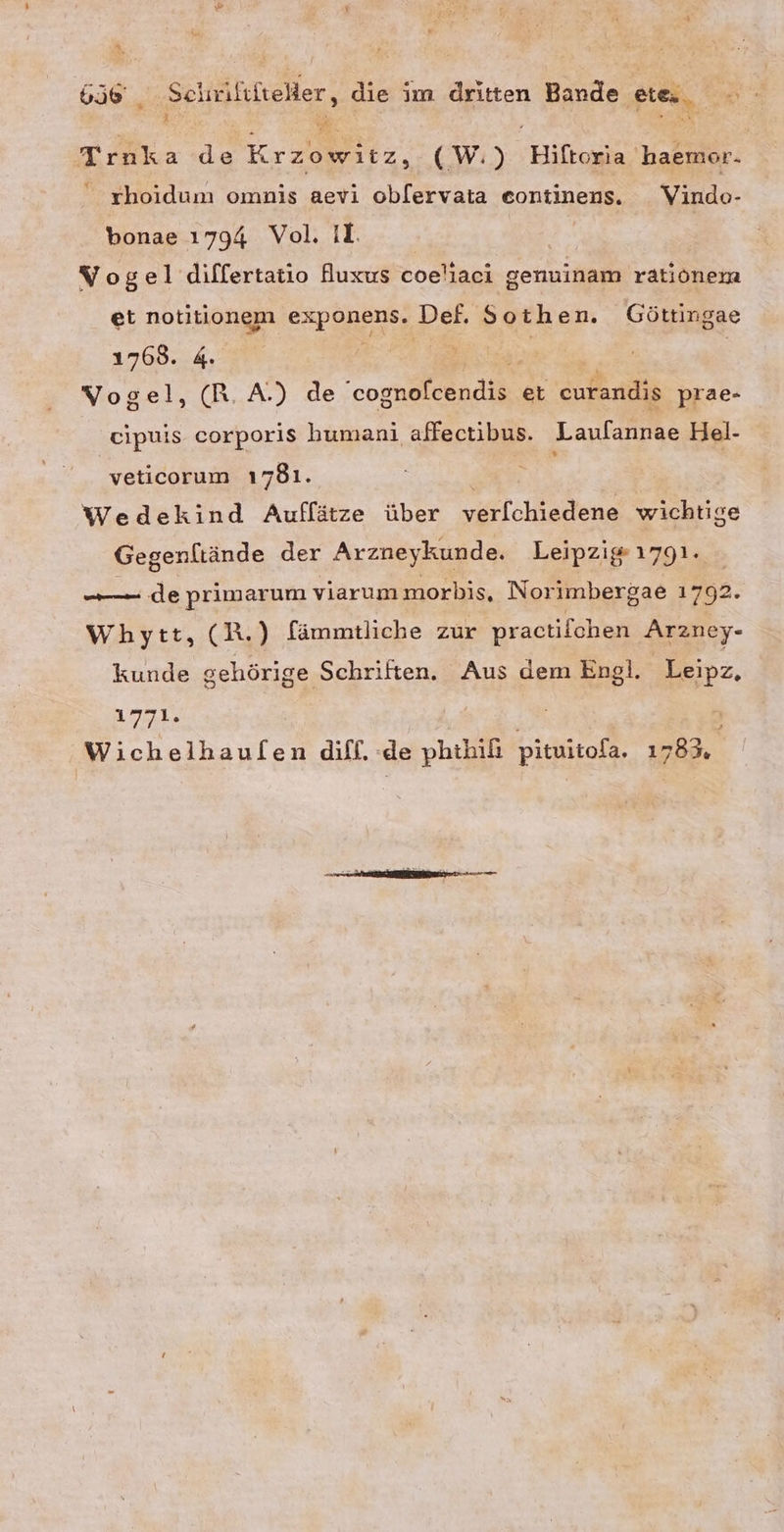 A 6b _ Sehrilifieller, die im dritten Bande FAN Er Trnka de Kran, (W.) Biltogia. 'haemor. rhoidum omnis aevi oblervata eontinens. Vindo- bonae 1794 Vol. II. | Vogel differtatio fuxus coeliaci genuinam rationem et notitionem exponens. Def. Sothen. Göttingae 1768. 4. ee | | Vogel, (R.A.) de BR et curandis prae- eipuis corporis humani affectibus. Laufannae Hel- veticorum 1781. Wedekind Auflätze über verfchiedene wichtige Gegenltände der Arzneykunde. Leipzig 1791. ———— de primarum viarummorbis, Norimbergae 1792. Whpytt, CR.) fämmtliche zur practifchen Arzney- kunde gehörige Schriften. Aus dem Engl. Leipz, 1771. Wichelhaulen difl. de phthifi pituitola, 1783,