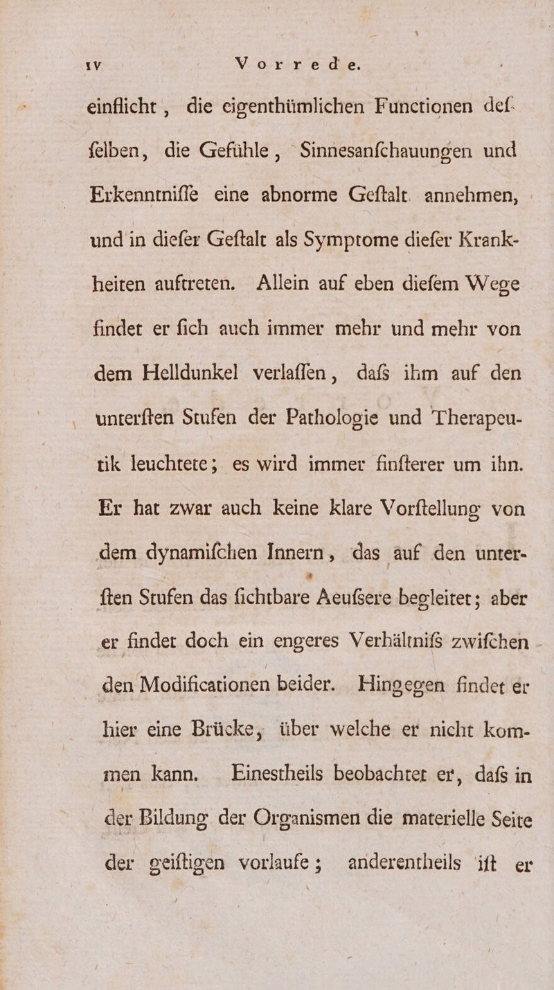 einflicht , die eigenthümlichen Functionen def: felben, die Gefühle, Sinnesanfchauungen und Eıkenntniffe eine abnorme Geftalt. annehmen, und in diefer Geftalt als Symptome diefer Krank- heiten auftreten. Allein auf eben diefem Wege finder er fich auch immer mehr und mehr von dem Helldunkel verlaffen, dafs ikm auf den unterften Stufen der Pathologie und 'Therapeu- tik leuchtete, es wird immer finfterer um ihn. Er hat zwar auch keine klare Vorftellung: von dem dynamifchen Innern, das auf den unter- ften Stufen das fichnbare Asyfdıa begleitet; aber er finder doch ein engeres Verhältnif$ zwifchen a eifcaronen beider. Hingegen findet er hier eine Brücke, über welche er nicht kom- men kann. Einestheils beobachter er, dafs in der Bildung der Organismen die fanesrielle Seite der geiftigen vorlaufe; anderentheils ift er