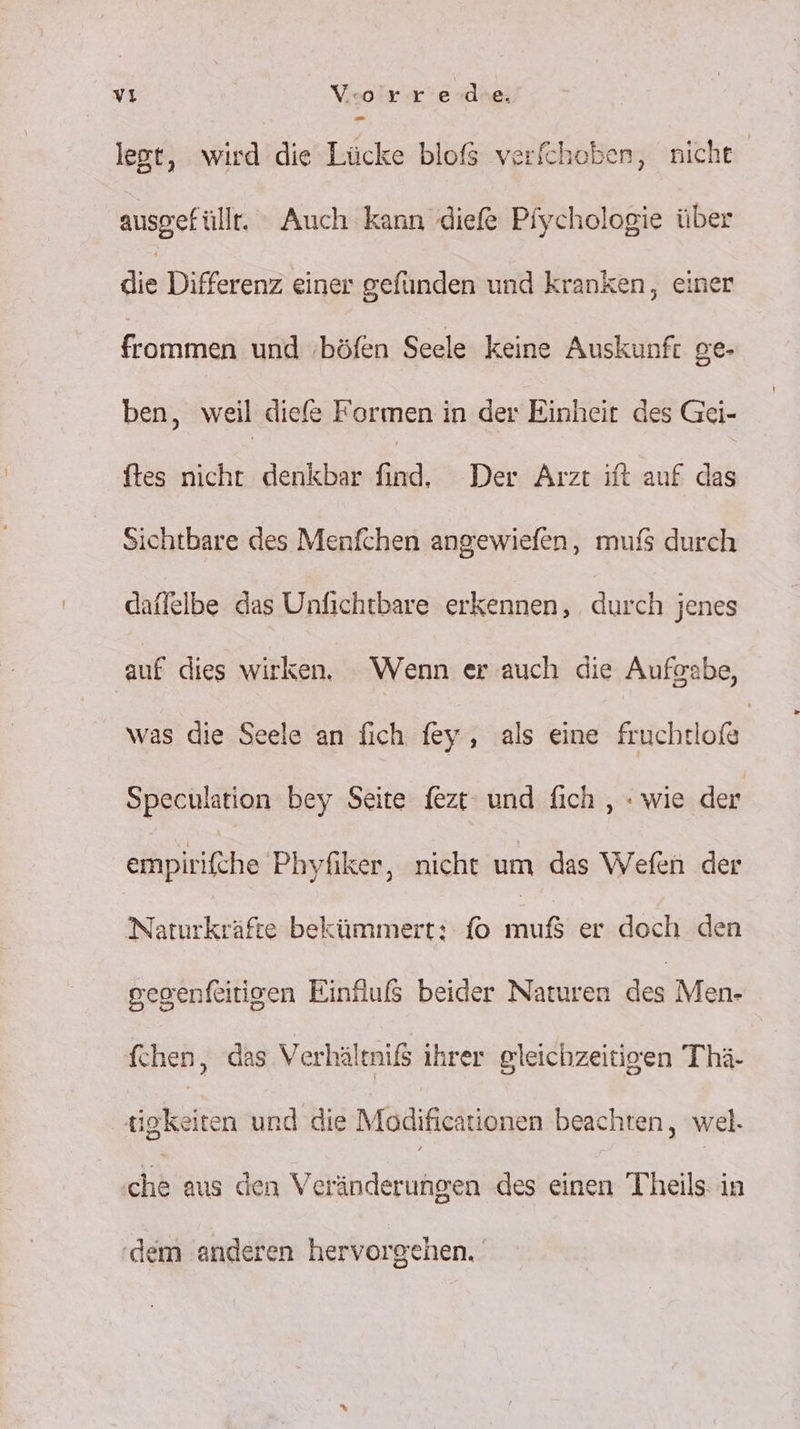 legt, wird die Lücke bloß verfchoben, nicht ausgefüllt, Auch kann 'diefe Pfychologie über die Differenz einer gefünden und kranken, einer frommen und ‚böfen Seele keine Auskunft ge- ben, weil diefe Formen in der Einheit des Gei- ftes nicht denkbar find, Der Arzt ift auf das Sichtbare des Menfchen angewiefen, mufs durch daffelbe das Unfichtbare erkennen, . durch jenes auf dies wirken. Wenn er auch die Aufgabe, was die Seele an fich fey, als eine fruchtloße Speculation bey Seite fezt und fich , : wie der empirifche Phyfiker, nicht um das Wefen der Naturkräfte bekümmert: fo So er doch den gegenfeitigen Einfluß beider Naturen des Men- fchen, das Verhältniß ihrer gleichzeitigen Thä- ‚igkeiten und die Modificationen beachten, wel. hi aus den Veränderungen des einen Teils: in dem anderen hervorgehen.