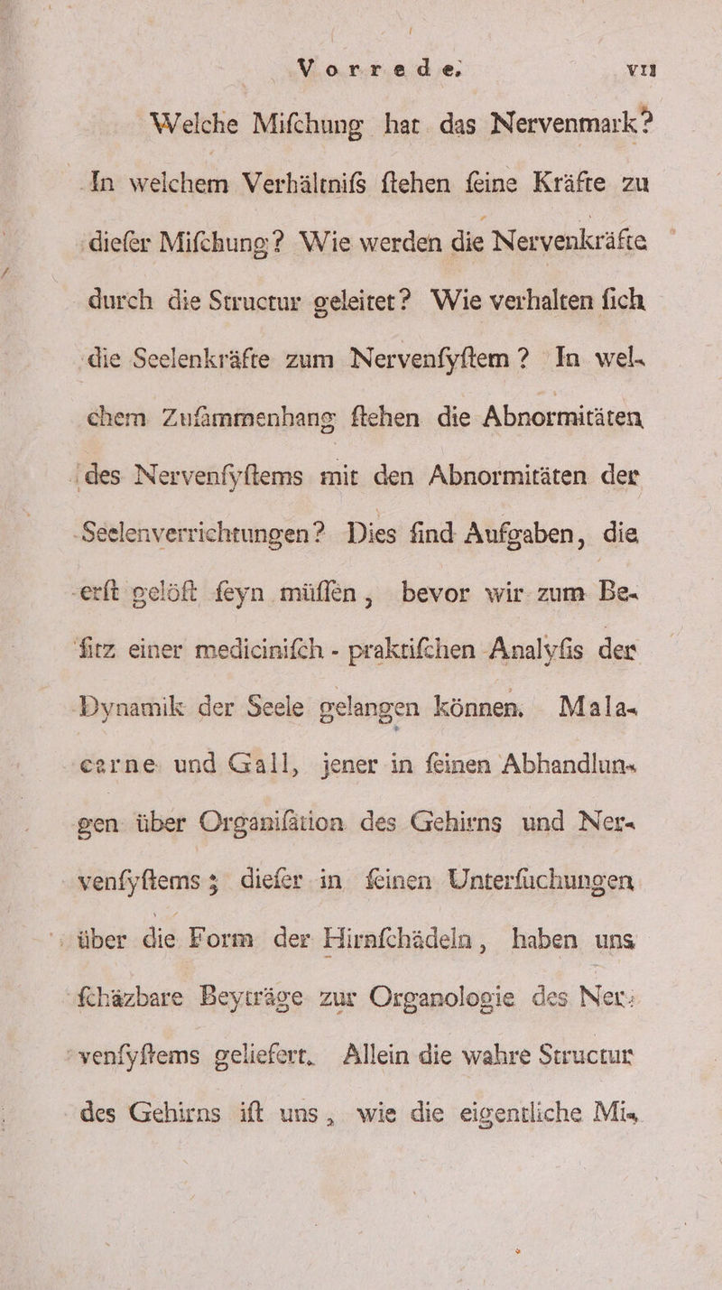 Vorrede vı Welche Mifchung har. das Nervenmark? In Ss Verhältnif$ ftehen feine Kräfte zu ‚diefer Mifchung;? Wie werden die Nervenkräfte durch die Structur geleitet’? Wie verhalten fich ‚die Scelenkräfte zum Nervenfyftem ? In wel. chem Zufammenhang ftehen die Abnormitäten \des Nervenfyftems mit den Abnormitäten der ‚Seelenverrichtungen ? Dies find Aufgaben, die ‚erit gelöft feyn müflen, bevor wir zum Be. fitz einer medicinifch - praktifchen Analyfis den ‚Dynamik der Seele gelangen können, Mala« eerne: und Gall, jener in feinen Abhandlun« NER über Organifätion des Gehirns und Ner- venfyfiemsz; diefer in feinen Unterfüchungen über Bis Form der Hirnfchädeln, haben uns fchäzbare Beyträge zur Organologie des Ner; venfyftems geliefert, Allein die wahre Struckur des Gehirns ift uns, wie die eigentliche Mi«