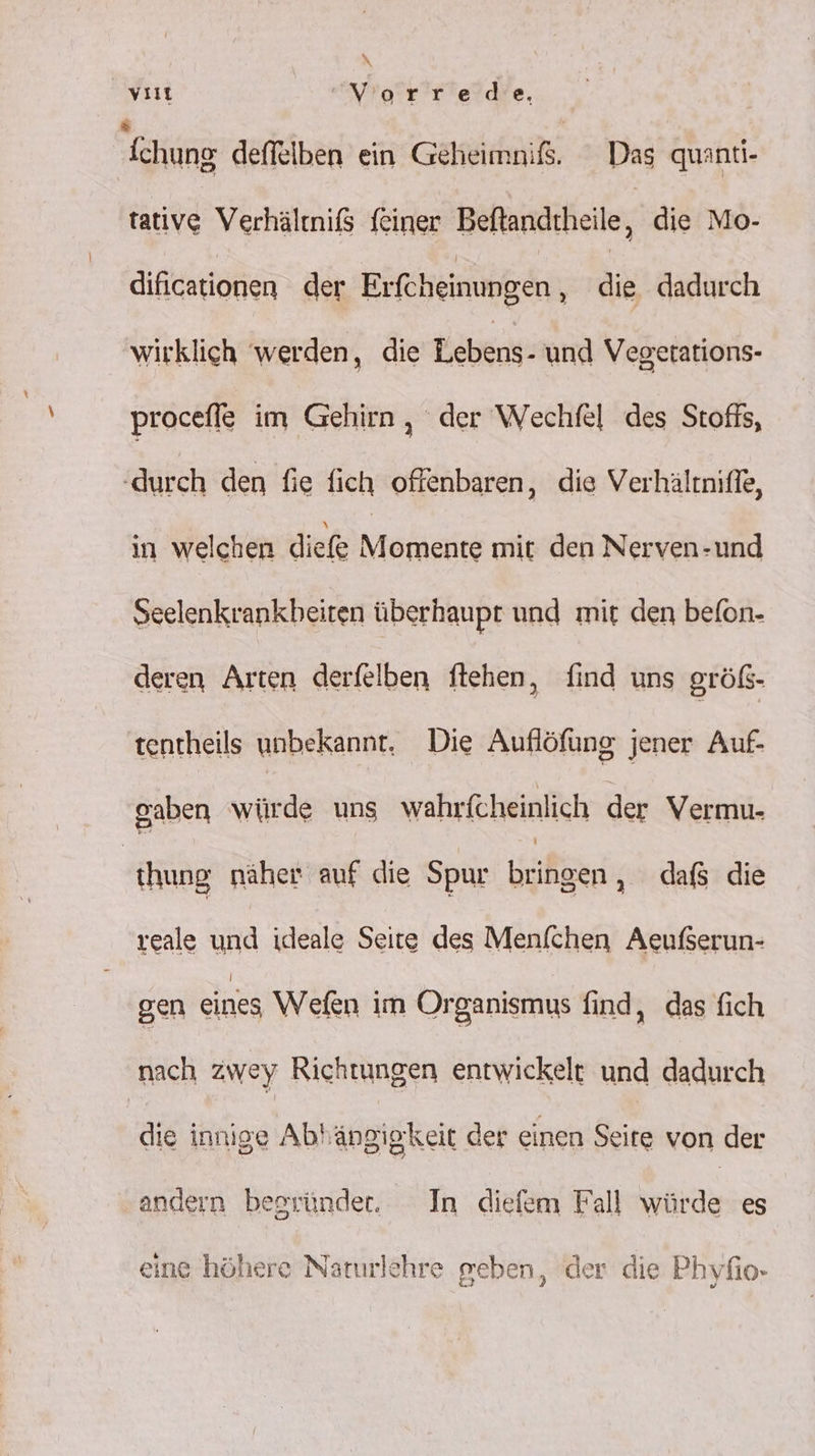 vi Vorred'e. chung deffelben ein Geheimniß. Dag quanti- tative Verhältnißs feiner Beftandtheile die Mo- dificationen der Erfcheinungen ‚ die dadurch wirklich werden, die Lebens- und Vegetations- procefle im Gehirn, der Wechfel des Stofts, ‘durch den fie fich offenbaren, die Verhältniffe, in welchen dief isdeies mit den Nerven-und Seelenkrankbeiten überhaupt und mit den befon- deren Arten derfelben ftehen, find uns größ- tentheils unbekannt, Die Auflöfung jener Auf- gaben würde uns wahrfcheinlich der Vermu- hung näher auf die Spur bringen , dafs die reale und ideale Seite des Menfchen Aeußerun- gen eines Wefen im Organismus find, das fich nach zwey Richtungen entwickelt und dadurch die innige Abhängigkeit der einen Seire von der andern begründet. In diefem Fall würde es eine höhere Naturlehre geben, der die Phyfio-