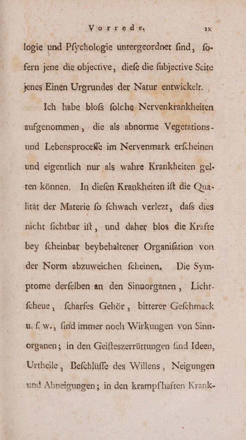 logie und Pfychologie untergeordnet find, fo- fern jene die Ahiäetiye; diefe die fübjective Seite jenes Einen Urgrundes der Natur entwickelr Ich habe bloß folche Nervenkrankheiten aufgenommen, die als abnorme Vegerations- und Lebensprocell im Nervenmark erfcheinen und eigentlich nur als wahre Krankheiten gel- ten können, In diefen Krankheiten ift die Qua- lität der Materie fo fchwach verlezt, dafs dies nicht fichtbar ift, und daher blos die Kräfte bey fcheinbar beybehaltener Organifätion von der Norm abzuweichen feheinen, Die Sym- ptome derfelben an den Sinnorganen ‚-Liehr- fcheue, fcharfes Gehör, bitterer Gefchmack u. (. w., find immer noch Wirkungen von Sinn- organen; in den Geifteszerrüttungen {ind Ideen, Urtheile, Befchlüffe des Willens, Neigungen und Abneigungen; in den krampfhaften Krank-
