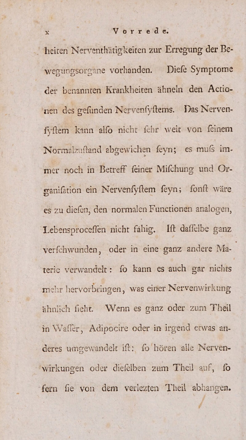 heiten Nerventhätigkeiten zur Erregung der Be- wegungsorgane vorhanden. Diefe Symptome der benannten Krankheiten ähneln ‚den Actio- nen des gefunden Nervenfyftems. Tas Nerven- fyftem kann alfo nicht ichr weit von ftinem Normalzuftand abgewichen feyn; es mufs im- mer noch in Betreff feiner Mifchung und Or- eaniftion ein Nervenfyftem feyn; fonft wäre es zu diefen, den normalen Funetionen analogen, Lebensproceflen nicht fähig, It daflelbe ganz verfchwunden, oder in eine ganz andere Ma- terie verwandelt: fo kann es auch gar nichts mehr hervorbringen, was einer Nervenwirkung ähnlich fieh. Wenn es ganz oder zum Theil in Wafler, Adipocire oder in irgend erwas an- deres umgewandelt ft: fohseeh alle Nerven- wirkungen oder diefelben zum Theil auf, fo fern fie von dem verlezten Theil ablangen. Py