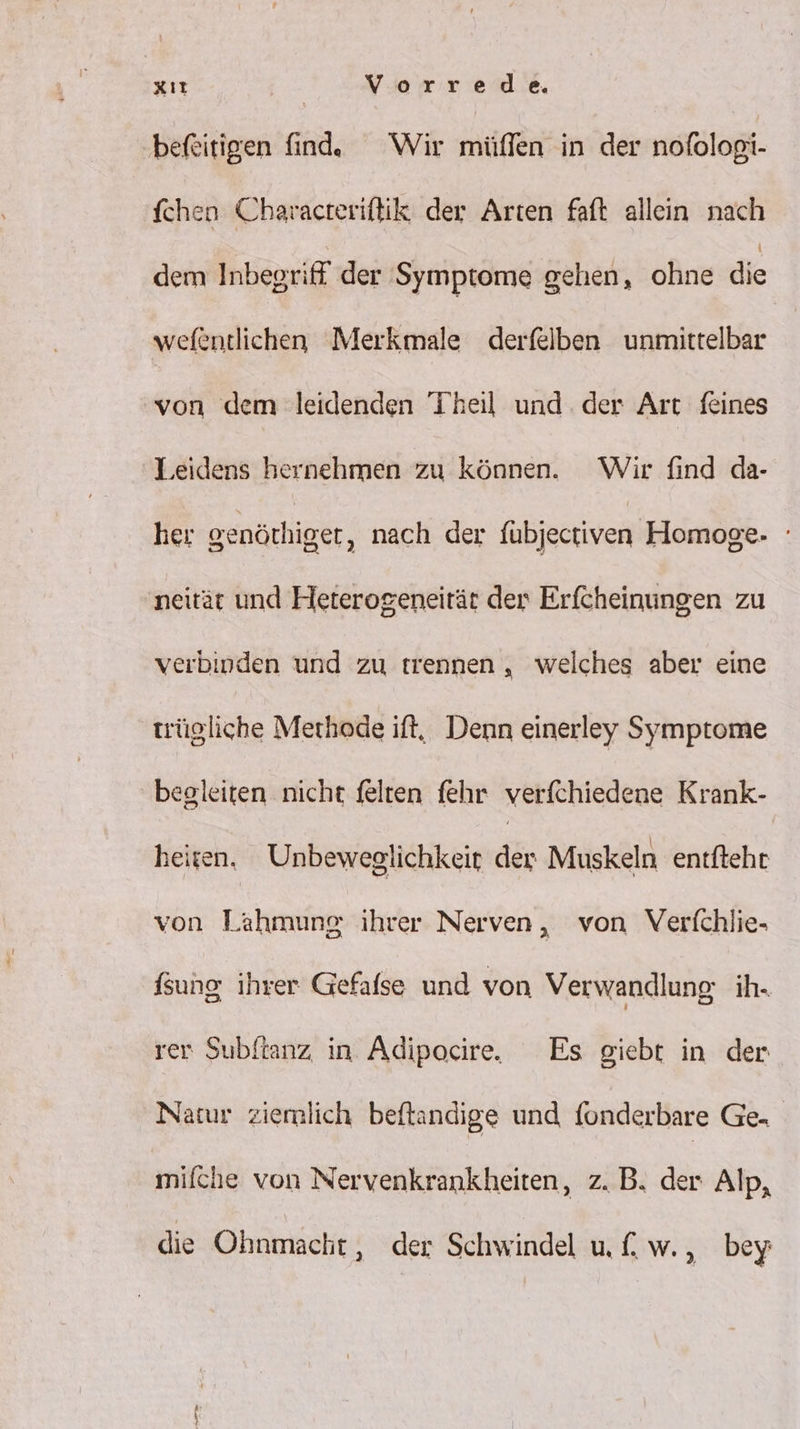 befeitigen finde Wir müffen in der nofologi- fchen Charvacteriftik der Arten faft allein nach dem Inbegriff der Symptome gehen, ohne die wefentlichen Merkmale derfelben unmittelbar von dem leidenden Theil und der Art feines Leidens hernehmen zu können. Wir find da- her genöthiger, nach der fübjectiven Homoge- neität und Heterogeneirär der Erfcheinungen zu verbipden und zu trennen , welches aber eine trügliche Methode ift, Denn einerley Symptome begleiten nicht felten fehr verfchiedene Krank- heiten. Unbeweglichkeir der Muskeln entftehr von Lähmung ihrer Nerven, von Verfchlie- Ssung ihrer Gefafse und von Verwandlung ih. rer Subftanz in Adipocire. Es giebt in der Natur ziernlich beftandige und fonderbare Ge. mifche von Nervenkrankheiten, z. B. der Alp, die Ohnmacht, der Schwindel uf. w. ,„ bey