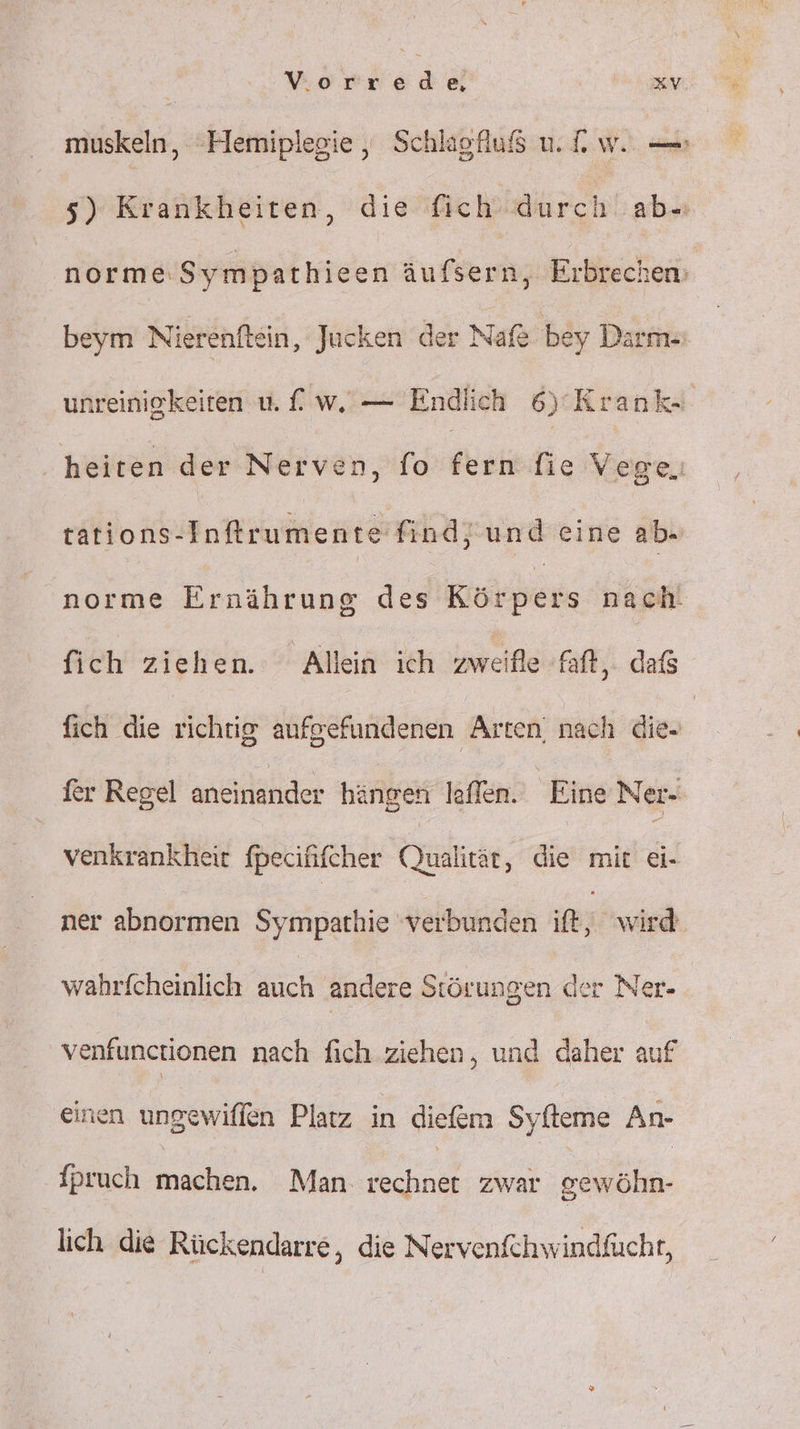 muskeln, Hemiplegie , Schlagfuß u. dw. — 5) Krankheiten, die fich durch ab- norme.Sympathieen äufsern, Erbrechen; beym Nierenftein, Jucken der Nafe bey Darm- unreinigkeiten u. £ w. — Endlich 6)’ Krank- heiten der Nerven,fo'ternsfie Vega, tations-Inftrumente find, und eine ab- norme Ernährung des Körpers nach. fich ziehen. Allein ich zweifle faft,. dafs fich die richtig aufgefundenen Arten, nach die- fer Regel aneinander hängen leffen. Eine Ner- venkrankheit fpecifhifcher Qualität, die mit ei- ner abnormen Sympathie ‘verbunden ie wird wahrfcheinlich Kch andere Störungen der Ner- venfunctionen nach fich ziehen, und daher auf einen ungewiffen Platz in diefem Syfteme An- fpruch machen. Man. rechnet zwar gewöhn- lich die Rückendarre,, die Nervenfchwindfücht,