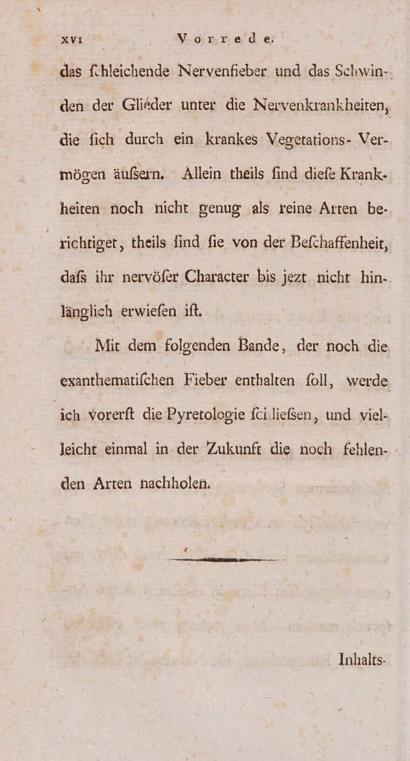 x | Vorrede. das fhleichende Nervenfieber und das Schwin-- den der Glieder unter die Nervenkrankheiten, die fich durch ein krankes Vegetations- Ver- mögen äußern, Allein theils find diefe Krank. heiten noch nicht genug als reine Arten be- richtiger, theils find fie von der Befchaffenheit, dafs ihr nervöfer Character bis jezt nicht hin- länglich erwiefen ift. | Mit dem folgenden Bande, der noch die. exanthematifchen Fieber enthalten foll, werde. ich vorerft die Pyretologie fciließen, und viel- leicht einmal in der Zukunft die noch fehlen- den Arten nachholen. Inhalts-