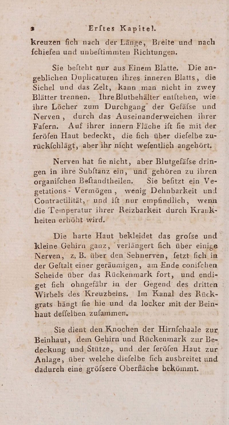 kreuzen fich nach der Länge, Breite und nach Ichiefen und unbeltimmten Richtungen. Sie belteht nur aus Einem Blatte,. Die an- geblichen Duplicaturen ihres inneren Blatts, die Sichel und das Zelt, kann man nicht in zwey Blätter trennen. IhreBlutbehälter entltehen, wie ihre Löcher zum Durchgang der Gefälse und Nerven, durch das Auseinanderweichen ihrer Falern. Auf ihrer innern Fläche ift fe mit der feröfen Haut bedeckt, die fich über diefelbe zu- rückfchlägt, aber ihr nicht wefentlich angehört, Nerven hat fie nicht, aber Blutgefäfse drin- gen in ihre Subitanz ein, und gehören zu ihren organifchen Beftandtheilen. Sie befitzt ein Ve- getations- Vermögen, wenig Dehnbarkeit und ‚Contractilität, , und ilt nur RISSE wenn die Temperatur ihrer Reizbarkeit durch Krauk- heiten erhöht wird. Die harte Haut bekleidet das grofse und kleine Gehira ganz, verlängert fich über einige Nerven, z, B. über den Sehnerven, fetzt fich in der Geltalt einer geräumigen, am Ende conifchen Scheide über das Rückenmark fort, und endi- get fich ohngefähr in der Gegend‘ des dritten Wirbels des 'Kreuzbeins. Im Kanal des Rück- grats hängt fie hie und da locker mit der Bein- haut deffelben zufammen, Sie dient ar Knochen der Hirnfchaale zur Beinhaut, dem Gehirn und Rückenmark zur Be- deckung und Stütze, und der feröfen Haut zur Anlage, über welche diefelbe fıch ausbreitet und dadurch eine grölsere Oberfläche bekömmt.