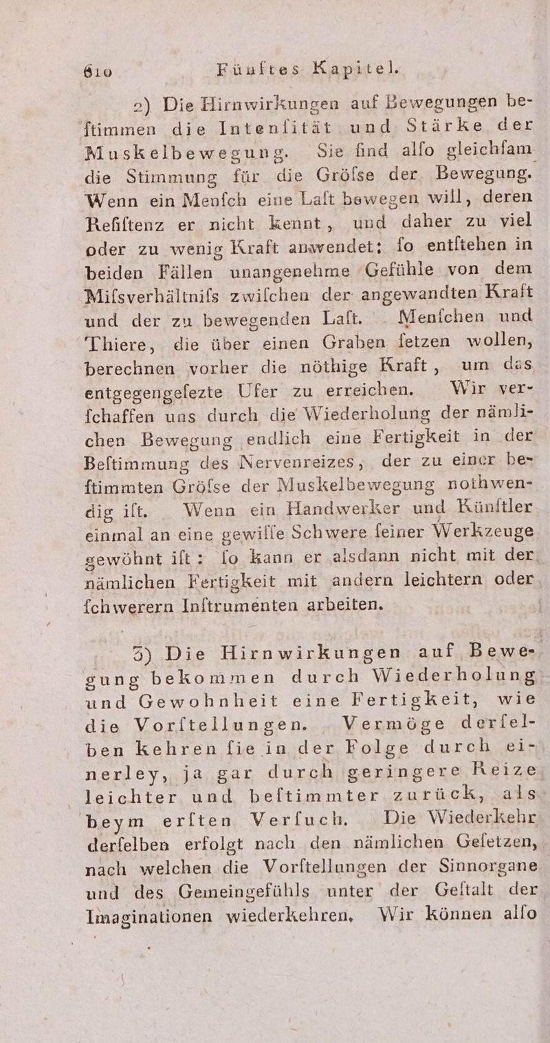 2) Die Hirnwirkungen auf Bewegungen be- ‘ftimmen die Intenfität:und Stärke. der Muskelbewegung. Sie find alfo gleichlam die Stimmung für die Gröfse der. Bewegung. Wenn ein Menfch eine Laft bewegen will, deren Refiftenz er nicht kennt, und daher zu viel oder zu wenig Kraft anavendet; fo entliehen in beiden Fällen unangenehme Gefühle von dem Mifsverhältnifs zwilchen der angewandten Krait und der zu bewegenden Lalt. _ Menichen und Thiere, die über einen Graben fetzen wollen, berechnen vorher die nöthige Rraft, um das entgegengefezte Ufer zu erreichen. Wir ver- fchaffen uns durch die Wiederholung der nämli- chen Bewegung endlich eine Fertigkeit in der Beftimmung des Nervenreizes, der zu einer be- ftimmten Grölse der Muskelbewegung nothwen- dig ilt. _ Wenn ein Handwerker und Künftler einmal an eine gewille Schwere feiner Werkzeuge sewöhnt ift: fo kann er .alsdann nicht mit der, nämlichen Fertigkeit mit andern leichtern oder {chwerern Inftrumenten arbeiten. 3) Die Hirnwirkungen auf Bewe-. gung bekommen durch Wiederholung und Gewohnheit eine Fertigkeit, wie die Vorftellungen. _Vermöge derfel- ben kehren fie in der Folge durch ei- nerley,.ja,gar durch geringere Reize, leichter und beftimmter zurück, als beym erften Ver[uch Die Wiederkehr derfelben erfolgt nach den nämlichen Geletzen, nach welchen die Vorftellungen der Sinnorgane und des Gemeingefühls unter der Geitalt der Imaginationen wiederkehren, Wir können allo