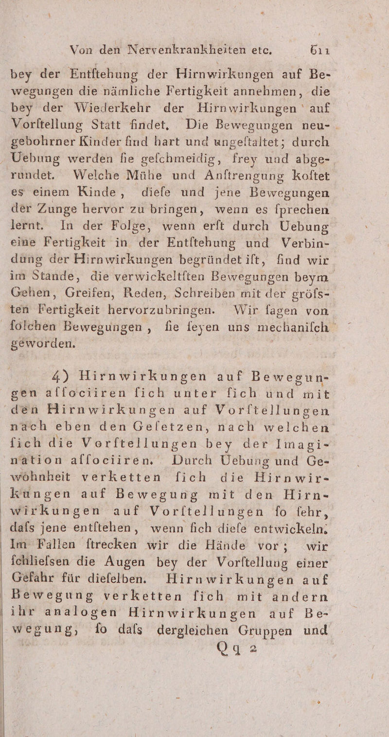 bey der Entftehung der Hirnwirkungen auf Be- wegungen die nämliche Fertigkeit annehmen, die bey der Wiederkehr der Hirnwirkungen ' auf Vorftellung Statt findet, Die Bewegungen neu-. gebohrner Kinder find hart und ungeltaltet; durch es einem Kinde, diefe und jene Bewegungen der Zunge hervor zu bringen, wenn es fprechen lernt. In der Folge, wenn erft durch Uebung eine Fertigkeit in der Entltehung und Verbin- dung der Hirkwirküngen begründetilt, find wir im Stärke, die verwickeltften Bewegungen beym Gehen, Greifen, Reden, Schreiben mit der gröfs- ten Fertigkeit hervorzubringen. Wir fagen von geworden. 4) Hirnwirkungen auf Bewegun- sen alfociiren fich unter fich und mit nach eben den Geletzen, nach welchen fich die Vorftellungen bey der Imagi- nation allociiren Tinteh Uebung und Ge- | dafs jene entftehen, wenn fich diefe entwickeln. Im Fällen ftrecken wir die Hände vor; wir ichliefsen die Augen bey der Vorlftellung einer Gefahr für diefelben. Hirnwirkungen auf Bewegung verketten fich mit andern ihr analogen Hirnwirkungen auf Be- wegung, do dafs dergleichen Gruppen und QOga