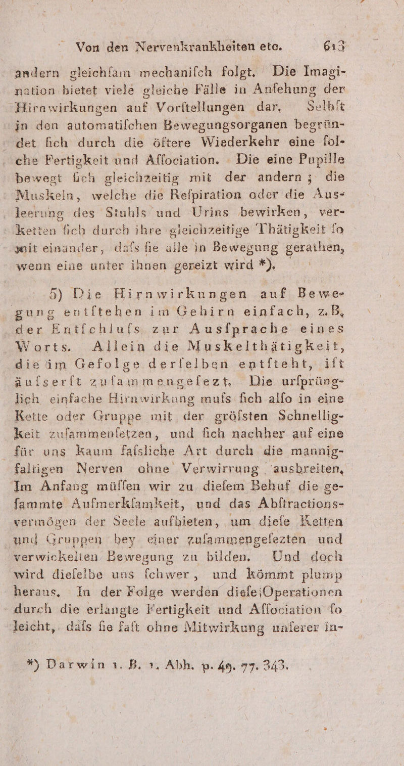 andern gleichfam mechanilch folgt. Die Imagi- nation bietet viele gleiche Fälle in Anfehung der Hirawirkungen auf Vorltellungen dar, Selbft in den automatilchen Bewegungsorganen begrün- det heh durch die öftere Wiederkehr eine [ol- che Fertigkeit und Affociation. - Die eine Pupille bewegt lieh gleichzeitig mit der andern ; die Muskeln, welche die Refpiration oder die Aus- leerung des Stuhls und Urins bewirken, ver- ketten fich durch ihre gleichzeitige Thätigkeit io wit einander, dafs fie alle in Bewegung geraihen, wenn eine unter ihnen gereizt wird *), nn 5) Die Hirnwirkungen auf Bewe- gung eniltehen im Gebirn einfach, zB, der Entlchlufs zur Ausfprache eines Worts. Allein die Muskelthätigkeit, dieim Gefolge derlelben entfteht, ift äuflserft zufammengelezt, Die urlprüng- lieh einfache Hirawirkung muis fich alfo in eine Kette oder Gruppe mit, der grölsten Schnellig- keit zulammenfletzen, und fich nachher auf eine für uns Kaum falsliche Art durch die mannig- faliigen Nerven ohne Verwirrung . ausbreiten, Im Anfang mülfen wir zu. diefem Behuf die ge- fammte Aufmerkfamkeit, und das Abftractions- vermögen der Seele aufhieten, um diefe Ketten ‚und Gruppen bey einer Zulammengelezten und 'verwickelien Bewegung zu bilden. Und doch wird dielelbe uns fchwer, und kömmt plump herans, In der Folge werden diefeiOperationen durch die erlangte Fertigkeit und Allociation To leicht, dals fie falt ohne Mitwirkung unlerer in- % Darwin ı.B. 1, Abh. p. 49. 77. 349.