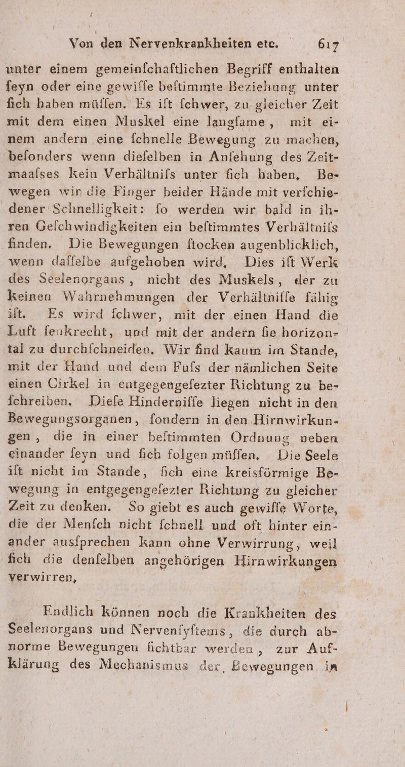 unter einem gemeinfchaftlichen Begriff enthalten feyn oder eine gewiffe beftimmte Beziehung unter fich haben müllen. Es ilt fchwer, zu gleicher Zeit mit dem einen Muskel eine laugfame, mit ei- nem andern eine fchnelle Bewegung zu machen, belonders wenn diefelben in Anfehung des Zeit- maalses kein Verhälinils unter fich baben, Be- wegen win die Finger beider Hände mit verfchie- .dener Schnelligkeit: fo werden wir bald in ih- ren Gelchwindigkeiten ein beftimmtes Verhältnils finden, Die Bewegungen ftocken augenblicklich, wenn dallelbe aufgehoben wird, Dies ilt Werk des Seelenorgaus, nicht des Muskels, der zu keinen Wahrnehmungen der Verhältnille fähig it, Es wird fchwer, mit der einen Hand a Luft feukrecht, uod mit der andern fie horizon- tal zu durchichneiden. Wir find kaum im Stande, mit der Hand und dem Fufs der nämlichen Seite einen Uirkel in eutgegengefezter Richtung zu be- ichreiben. Diele Hinderniffe liegen nicht in den Bewegungsorganen, fondern in den Hirawirkun- gen, die in einer beltimmten Ordnung neben einander leyn und fich folgen müffen, Die Seele ilt nicht im Stande, fich eine kreisförmige Be- wegung in entgegengeiezier Richtung zu gleicher Zeit zu denken. So giebt es auch gewille Worte, die der Menfch nicht fchnell und oft hinter ein- ander ausiprechen kann ohne Verwirrung, weil fich die denfelben angehörigen Hirawirkungen verwirren, Endlich können noch die Krankheiten des Seelesiorgans und Nerveniyftems, die durch ab- norme Bewegungen lichtbar werden , zur Auf- klärung des Mechanismus der, Bewegungen in