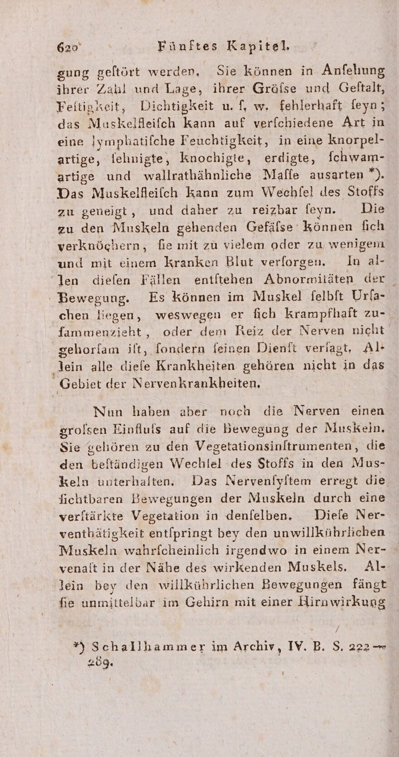 gung geftört werden, Sie können in Anfehung ihrer Zahl und Tage ihrer Grälse und Gelftalt, Feitigxeit, Dich ıtigkeit u. f, w. fehlerhaft feyn; das Mauskelfleifch kann auf verfchiedene Art in eine Iymplatifche Feuchtigkeit, in eine knorpel- artige, a knochigle, erdigte, fchwam- artige und wallrathähnliche Maffe ausarten ). Das Muskelfleilch kann zum Wechlfel Jdes Stoffs zu geneigt, und daher zu reizbar feyn. Die zu den Muskeln gehenden Gefälse können fich verknöchern, fie mit zu vielem oder zu werigem und mit einem kranken Blut verforgen. In al- len diefen Fällen entitehen Abnormitäten der ' Bewegung. Es können im Muskel felbft Urla- chen liegen, weswegen er fich krampfhaft zu- fammenzieht, oder dem Reiz der Nerven nicht gehorlam ilt, [ondern feinen Dienft veriagt, Al- ‚lein alle dieie Krankheiten gehören nichts in das Gebiet der Nervenkrankheiten, Nun haben aber ncch die Nerven einen srolsen Einfluls auf die Bewegung der Muskein. Sie gehören zu den Vegetationsinltrumenten, die den beitändi jgen Wechtel des Stoffs in den Mus- keln Guterkah ten, Das Nervenfyltem erregt die, fichtbaren Bewegungen der Muskeln durch eine verltärkte Vegetation in denfelben. Diele Ner- venthätigkeit entlpringt bey den unwillkührlichen Muskeln wahrfcheinlich irgendwo in einem Ner- venalt in der Nähe des wirkenden Muskels. Al- lein bey den willkührlichen Bewegungen fängt fie unmittelbar im Gehirn mit einer Hirnwirkung *) Schallhlammer im Archiv, IV. B. S. 222 — 209. y