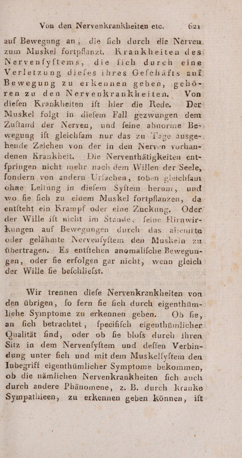 auf Bewegung an, die fich durch die Nerven. zum Muskel fortpflanzt. Krankheiten desi Nervenfyftems, die fich dureh eine Verletzung dieles ihres Gefchäfts auf Bewegung zu erkennen geben, ‚gehö- ren zu den Nervenkrankheitem, Von diefen Krankheiten ift hier die Rede . Der‘ Muskel folgt in diefem Fall gezwungen dem Zultand der Nerven, und feine ahuorme Bes; wegung ilt gleichlam nur das zu Tage ausge-, hende Zeichen von der in den Nerven vurhan-. denen Krankheit, Die Nerventhätigkeiten ent- fpringen nicht mehr nach dem Willen der Seele, fondern von andern Urlachen, toben gleichfain chae Leitung in dieiem Syften herum, und wo fe fch zu einem Muskel fortpliany sn; da entfteht ein Krawpf oder eine Zuckung, Oder der Wille ift nicht im Stande, feine Hirnwir- kungen auf Bewegungen durch das alienirte oder gelähmte Nervenlylien den Muskeln zu übertragen. Es entitehen anamalifche Bewegun- gen, oder he erfolgen gar nicht, wenn gleich der Wille fie befchliefst. | Wir irenhen diefe Nervenkrankheiten von den übrigen, fo fern fie ich durch eigenthüm- liehe Symptome zu erkennen geben. Ob fie, an fich betrachtet, fpecifilch eigenthümlicher Qualität find, oder ob de blofs durch ihren Sitz in dem Nervenlyften und deflen Verbin- eung unter fich und mit dem Muskeliyftem den Jubegriff eigenthümlicher Symptome bekommen, ob die nämlichen Nervenkrankheiten fich auch durch andere Phänomene, z. B. durch kranke Sympatlieen, zu erkennen geben können, ift