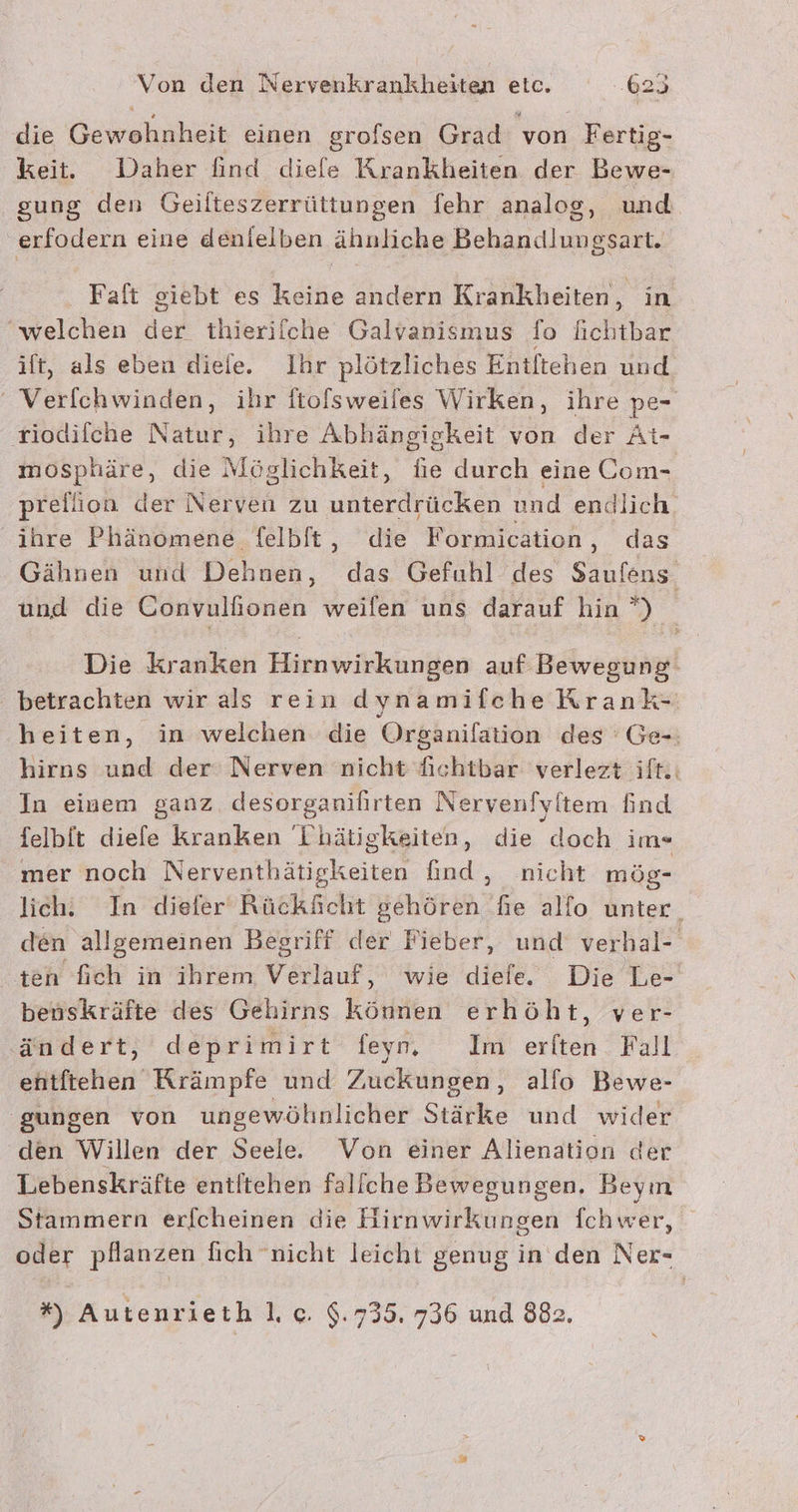 1 die Gewohnheit einen grofsen Grad von Fertig- keit. Daher find diefe Krankheiten der Bewe- gung den Geilteszerrüttungen fehr analog, und erfodern eine denielben ähnliche Behandlungsart. Faft giebt es keine andern Krankheiten, in ‘welchen der thierifche Galvanismus fo Achtbar it, als eben diele. Ihr plötzliches Entltehen und ' Verfchwinden, ihr ftofsweiles Wirken, ihre pe- tiodifche Natur, ihre Abhängigkeit von der At- mosphäre, die Möglichkeit, fie durch eine Com- prellion der Nerven zu unterdrücken und endlich ihre Phänomene felbft, die Formication, das Gähnen und Dehnen, das Gefuhl des Saufens und die Convulfionen weifen uns darauf hin *) Die kranken Hirnwirkungen auf Bewegung betrachten wir als rein dynamifche Krank- heiten, in welchen die Organifation des ' Ge-: hirns und der Nerven nicht fichtbar verlezt ift.: In einem ganz desorganifirten Nervenfyitem find felbit diefe kranken Thätigkeiten, die doch im« mer noch Nerventhätigkeiten find, nicht mög- lich. In diefer Rückächt gehören fie alfo unter. den allgemeinen Begriff der Fieber, und verhal- ten fich in ihrem Verlauf, wie diefe. Die Le- benskräfte des Gehirns können erhöht, ver- ändert, deprimirt feyn, Im erlten Fall entftehen Rrämpfe und Zuckungen, alfo Bewe- ‚gungen von ungewöhnlicher Stärke und wider den Willen der Seele. Von einer Alienation der Lebenskräfte entltehen faliche Bewegungen, Beym Stammern erfcheinen die Hirnwirkungen fchwer, oder pflanzen fich ‘nicht leicht genug in den Ner- *) Autenrieth lı ce. $:735. 736 und 882,