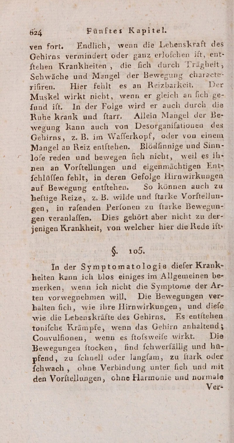 ven fortv Endlich, wenn die Lebenskraft des Gehirns vermindert oder ganz erlofchen ilt, ent- ftehen Krankheiten , die fich durch 'rägbeit, Schwäche und Mangel der Bewegung characte- rifiren. Hier fehlt es an Reizbarkeit, Jer Muskel wirkt nicht, weun er gleich an fich ge- fund ilt. In der Felge wird er auch durch die Ruhe krank und ftarr. Allein Mangel der Be- wegung Kann auch von Desorganilationen des Gehirns, z. B. im Wafferkopf, oder von einem Mangel an Reiz entftehen. Blödlinnige und Sinn- lofe reden und bewegen fich nicht, weil es ih- nen an Vorltellungen und eigenmächtigen Ent- fchlüffen fehlt, in deren Gefolge Hirnwirkungen auf Bewegung entitehen. So können auch zu heftige Reize, z. B. wilde und ftarke Vorftellun- sen, in ralenden Perlonen zu ftarke Bewegun- gen veranlalfen. Dies gehört aber nicht zu der- jenigen Krankheit, von welcher hier die ede it: $. 105. In der Symptomatologie diefer Krank- heiten kann ich blos einiges im Allgemeinen be- merken, wenn ich nicht die Symptome der Ar- ten vorwegnebmen will, Die Bewegungen ver- halten ich, wie ihre Hirnwirkungen, und diefe wie die Lebenskräfte des Gehirns, Es entitehen tonifche Krämpfe, wenn das Gehirn anhaltend; Convulfionen, wenn es ftofsweile wirkt. Die Bewegungen ftocken, find fchwerlällig und hü- fend, zu fchnell oder langfam, zu itark oder fchwach , olıne Verbindung unter fich und mit den Voritellungen, ohne Harmonie und normale Ver: