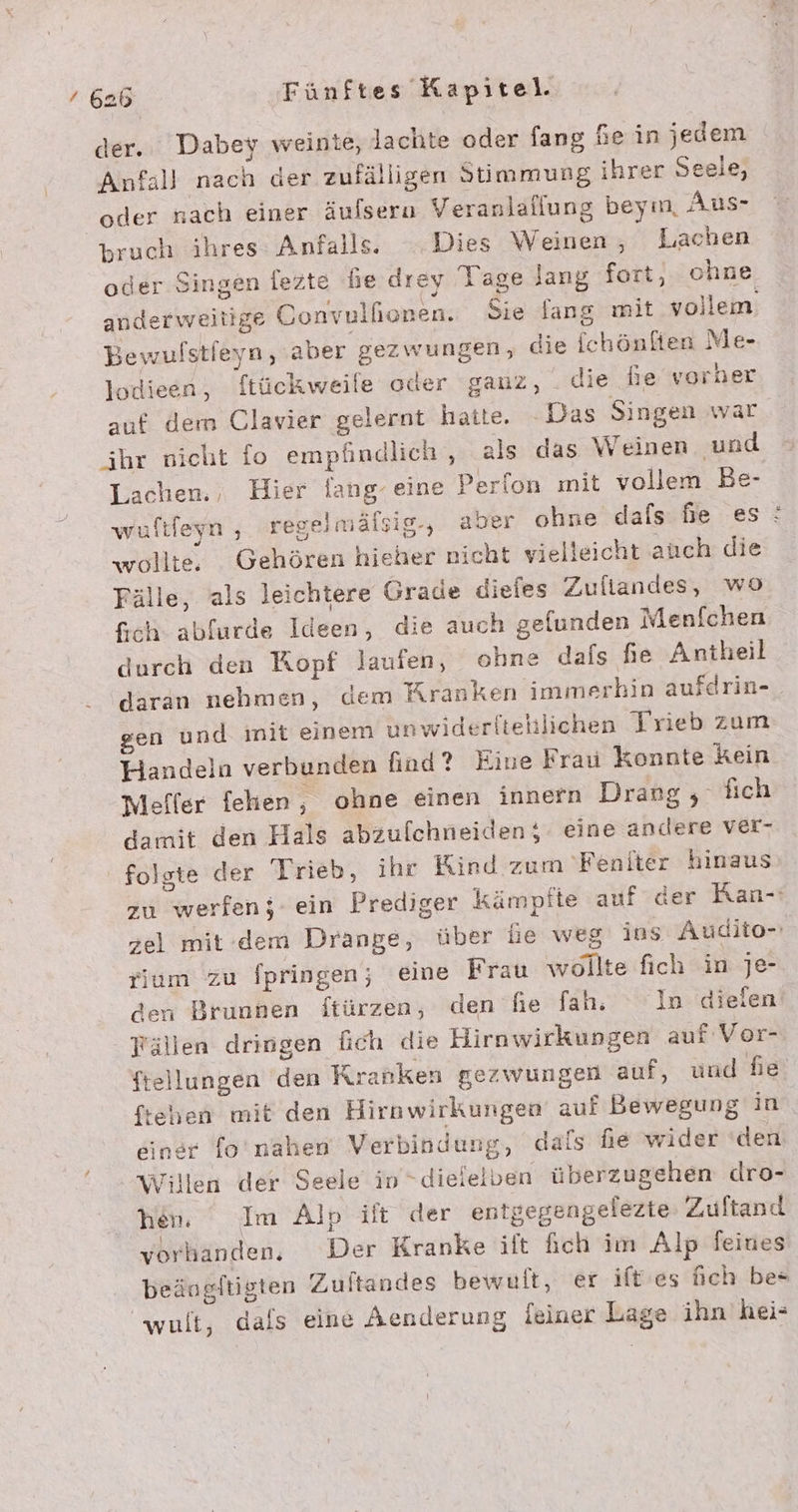 der. Dabey weinte, lachte oder fang he in jedem Anfall nach der zufälligen Simmung ihrer Seele, oder nach einer äufsern Veranlallung beym, Aus- bruch ihres: Anfalls. Dies Weinen , Lachen Bewufstieyn, aber gezwungen, die Ichönlten Me- lodieen, ftückweife oder gauz, . die fie vorher auf dem Clavier gelernt hatte. Das Singen war ihr nicht fo empfindlich , als das Weinen und Lachen., Hier lang- eine Perfon mit vollem Be- wollte, Gehören hieher nicht vielleicht auch die Fälle, als leichtere Grade diefes Zuflandes, wo Sch abfurde Ideen, die auch gelunden Menfchen durch den Kopf laufen, ohne dafs fe Antheil daran nehmen, dem Kranken immerhin aufdrin- gen und init einem unwiderltetlichen Trieb zum Handeln verbunden find? Eine Frau konnte kein Meffer fehen, ohne einen innern Drang , Tfich damit den Hals abzufchneiden;- eine andere ver- folgte der Trieb, ihr Kind zum 'Feniter hinaus rium zu fpringen; eine Frau wollte fich in jJe- den Brunnen ftürzen, den fie fah, In dielen Fällen dringen {ich die Hirnwirkungen auf Vor- tehen mit den Hirnwirkungen auf Bewegung in einer fo'nahen Verbindung, dals fe wider den Willen der Seele in “dieielven überzugehen dro- hen. Im Alp ült der entgegengelezte: Zuftand vorhanden, Der Kranke ift fich im Alp feines beängftigten Zuftandes bewult, er ift’es ich be« wult, dafs eine Aenderung leiner Lage ihn hei: vw