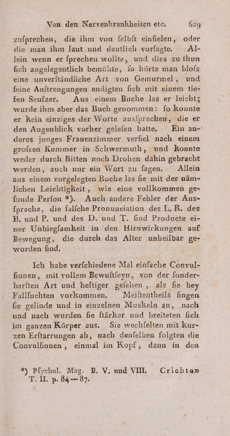 zufprechen, die ihm von felbft einfielen, oder die man ihm laut und deutlich vorfagte Al- lein wenn er fprechen wollte, und dies zu thun fich angelegentlich bemühte, fo hörte man blofs eine unverltändliche Art von Gemurmel, und feine Anftrengungen endigten fich mit einem tie- fen Seufzer. Aus einem Buche las er leicht; wurde ihm aber das Buch genommen: fo konnte er kein einziges der Worte aus/prechen, die er den Augenblick vorher geleien hatte, Ein an-' deres junges Frauenzimmer verhel nach einem erofsen Kummer in Schwermuth, ‘und konnte weder durch Bitten noch Drohen dahin gebracht werden, auch nur ein Wort zu fagen. Allein lichen Leichtigkeit, wie eine vollkommen ge- {unde Perfon *). Auch andere Fehler der Aus- fprache, die fallche Pronuneiation des L,R. des B. und P. und des D. und T. find Producte ei- ner Unbiegfamkeit in den Hirnwirkungen auf Bewegung, die durch das Alter unheilbar ge- worden üind, Ich habe verfchiedene Mal einfache Convul- fionen, mit vollem Bewuftfeyn, von der fonder- barften Art und heftiger gelelen , als fie. bey Fallfuchten vorkommen. Meiltentheils fingen fie gelinde und in einzelnen Muskeln an, nach und nach wurden fie ftärker und breiteten fich im ganzen Körper aus. Sie wechfelten mit kur- zen Erftarrungen ab, nach denfelben folgten die Convulfionen , einmal im Ropf, dann in den *#) Pf[ychol. Mag. B, V, und VIIL Crichtenr T.U, p: 84-87.