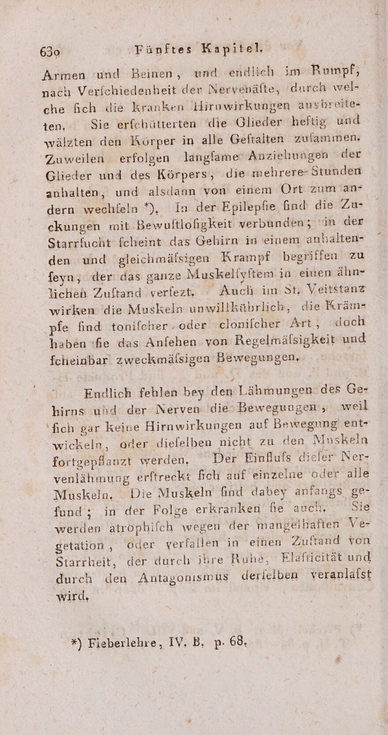 Armen ‘und Beinen, und endlich im Rumpf, nach Verichiedenheit der Nervenälte, durch wel- che f&amp;ich die kranken Hirnwirkungen ansbreite- ien. Sie erfchütterten die Glieder hefüg und wälzten den Körper in alle Geltaiten zulammen. Zuweilen erfolgen langfame‘ Anziehungen der Glieder und des Körpers, die mehrere- Stunden anhalten, und alsdann von einem Ort zum an- dern wechfeln *);, In der-Epilepfie find die Zu ckungen mit Bewuftlofigkeit verbunden; m der Starrfucht fcheint das Gehirn in einem anhalten- den und gleichmälsigen Krampf begriffen zu feyn, der das ganze Muskeliyftem in einen ähn- lichen Zuftand verlezt. Auch im St; Veitstanz wirken die Muskeln unwillkübrlich, die Rräm- ‚pfe find tonifcher . oder -clonifcher Art, doch haben «fe das Anfehen von Regelmäfsigkeit und fcheinbar zweckmälsigen Bewegungen. Endlich fehlen bey den Lähmungen. des Ge- hirns uhd der Nerven: dieBewegungen , weil 'fich gar Keine Hirnwirkungen auf Bewegung ent- wickeln, ader diefelben nicht zu den Mnskeln fortgepfhanzt werden, Der Einfufs diefer‘ Ner- venlähmung erftreckt fich auf einzelne oder alle Muskeln. Die Muskeln find dabey anfangs ge- fund ; ‚in der Folge erkranken Ne ancıı. Sie werden atröphifch wegen der mangelhaften Ve- getation , 'oder verfallen in einen Zufand ven - Starrheit, der durch ihre Ruhe, Rlaftieität und durch den, Antagonısmus derielben veranlafst wird, N x) Fieberlehre, IV. B, p- 68.