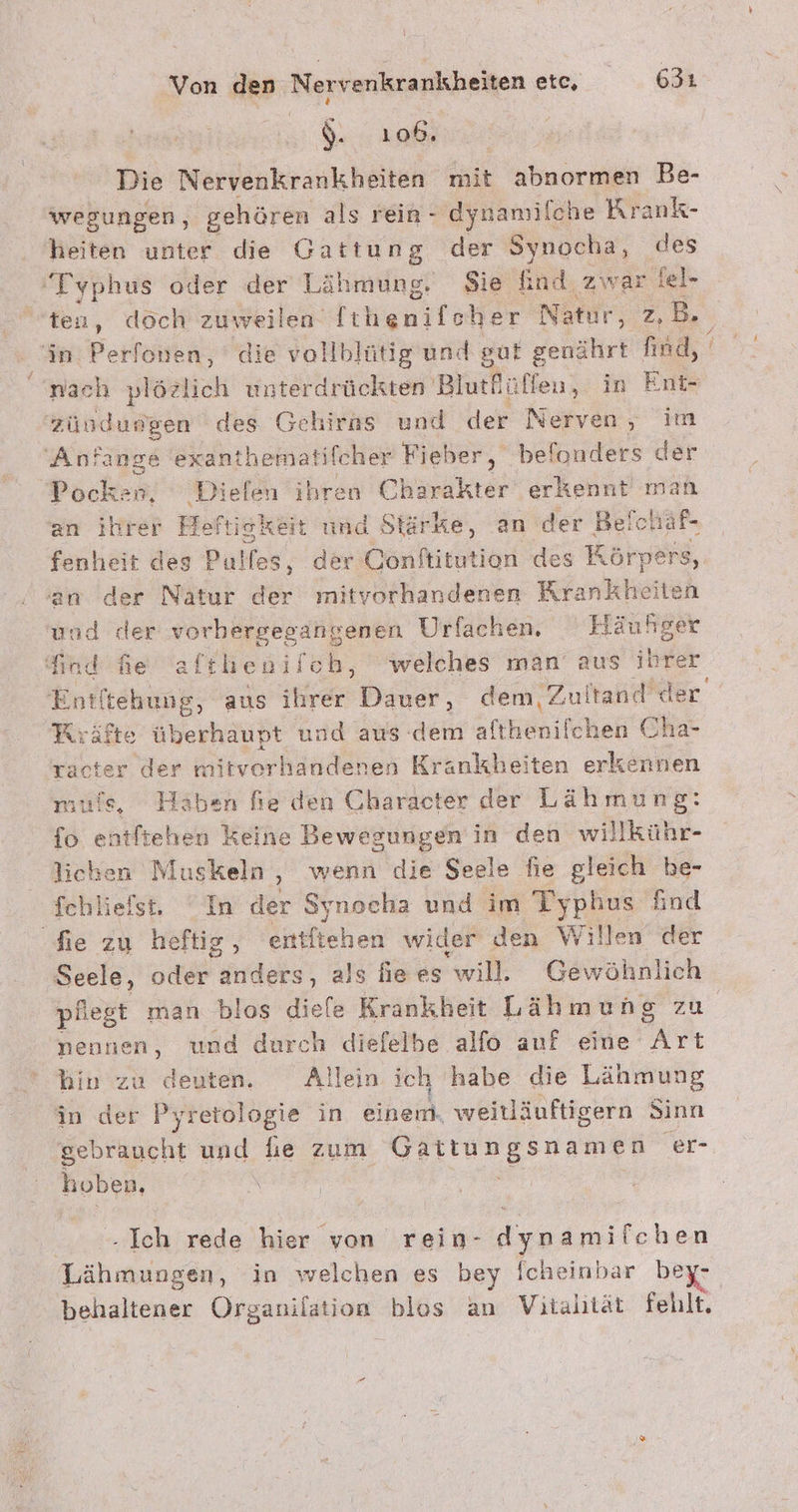 &gt; d. 106. Die Nervenkrankheiten mit abnormen Be- wegungen, gehören als rein - dynamilche Krank- heiten unter die Gattung der Synocha, des ‘Typhus oder der Lähmung. Sie find zwar iel- ten, döch zuweilen ga her Natur, z.B. in Perfonen, die vollblütig und gut genährt find, nach plözlich unterdrückten Blurfüffen, in Ent- zündungen des Gehirns und der Nerven , im Anfänge exanthematifcher Fieber, befonders der Packen: Dielen ihren Charakter erkennt man an ihrer Hof ftiskeit und Stärke, an der Be! fchäf- fenheit des Pulfes, der Oonftitution des KR örpers, an der Nätur der mitvorhandenen Krankheit en und der vorbergegangenen Urfachen, Hä iuhger find fe afthenilch, welches man aus nn Ent! tehung, aus ihrer Dauer, dem, Zultand d Kräfte überhaupt und aus dem enich en ehe Tacter der mitverh andenen Krankheiten erkennen muls, Haben fie den Character der Lähmung: fo entftehen keine Bewegungen in den willkühr- lichen Muskeln ,‚ wenn die Seele fie gleich be- fchliefst. “In der Synocha und im Typhus find fie zu heftig , entltehen wider den Willen der ‚Seele, oder anders, als hie es will. Gewöhnlich pflegt man blos diefe Krankheit Lähmung zu nennen, und durch diefelbe alfo auf eine rt hin zu deuten. Allein ich habe die Lähmung in der Pyretologie in einem. weitläuftigern Sinn gebraucht und he zum Er ‘er- hoben, er Ich rede hier von rein- dynamifchen N