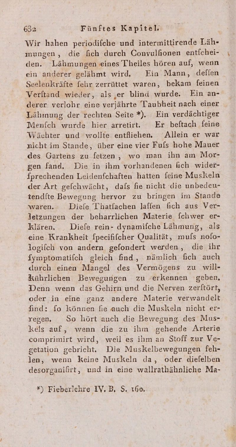 Wir hahen perioldlifche und intermittirende Läh- mungen, die fich durch Convulfionen entfchei- den. Lähmungen seines Theiles hören auf, wenn ein anderer selähmt wird, Ein Mann, defien Seelenkräfte fehr zerrüttet waren, bekam feinen Verltänd wieder, als ‚er blind wurde. Ein an- derer verlohr eine verjährte Taubheit nach einer Lähmung der rechten Seite *). Ein verdächtiger Menfch wurde hier arretirt. Er beftach feine Wächter und wollte entfliehen. Allein er war nicht im Stande, über eine vier Fufs hohe Mauer des Gartens zu feizen, wo man ihn am Mor- gen fand. Die in ihm vorhandenen lich wider- {prechenden Leidenfchaften hatten feine Muskeln der Art gefchwächt, dafs fie nicht die unbedeu- tendfte Bewegung hervor zu bringen im Stande waren. Diele T'hatfachen laffen fich aus Ver- 3etzungen der beharrlichen Materie fchwer er- klären. Diefe rein- dynamifche Lähmung, als eine Krankheit fpecififcher Qualität, mufs nolo- logifch von andern gefondert werden, die ihr {ympiömatifch sleich find, nämlich fich auch durch einen Mangel des Verrögehs zu will- kührlichen Bewegungen zu erkennen geben, Denn wenn das Gehirn und die Nerven zerltört, oder in eine ganz andere Materie verwandelt find: fo können fie auch die Muskeln nicht er- regen. So hört auch die Bewegung des Mus- kels auf, wenn die zu ihm gehende Arterie comprimirt wird, weil es ihm an Stoff zur Ve- getation gebricht, Die Muskelbewegungen feh- len, wenn keine Muskeln da, oder diefelben desorganifirt, und in eine wallrathähnliche Ma-