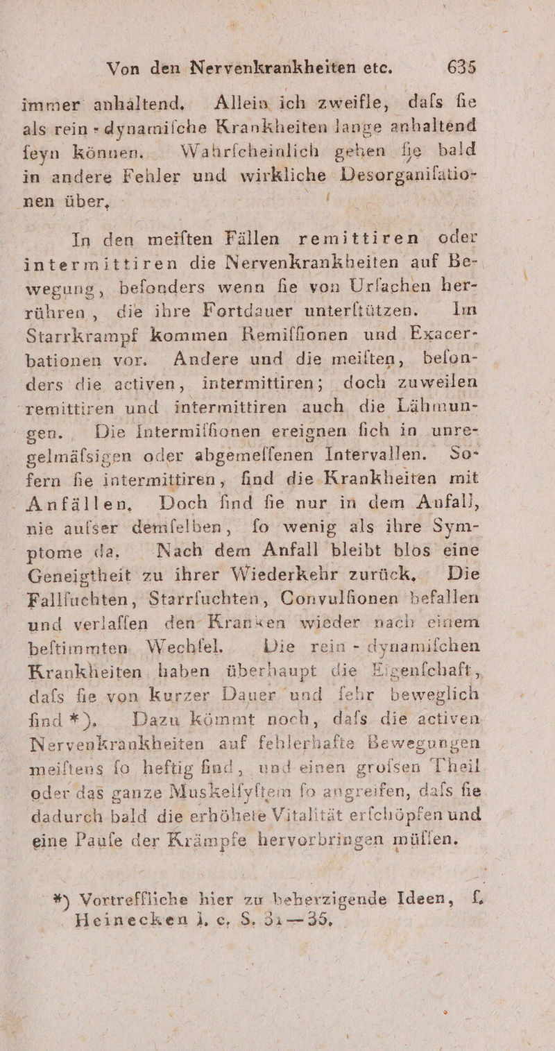 immer anhältend, Allein ich zweifle, dals he als rein -dynamilche Krankheiten lange anhaltend feyn Können. Wahrfcheinlich geben he bald in andere Fehler und wirkliche ‚Desorganilatio- nen über, - A In den meiften Fällen remittiren oder intermittiren die Nervenkrankheiten auf Be- wegung, befonders wenn fie von Ur/achen her- rühren, die ihre Fortdauer unterltützen. Im Starrkrampf kommen Remiffionen und Exacer- bationen vor. Andere und die meilten, belon- ders die activen, intermittiren; doch zuweilen ‘remittiren und intermittiren auch die Lähmun- “gen., Die Intermilhonen ereignen lich in ‚unre- gelmälsigen oder ahgemellenen Intervallen. So- fern fie intermittiren, find die. Krankheiten mit . Anfällen, Doch find fie nur in dem Anfall, nie aufser demfelben, fo wenig als ihre Sym- ptome da. Nach dem Anfall bleibt blos eine Geneigtheit zu ihrer Wiederkehr zurück, Die 'Fallfuchten, Starrluchten, Convulfionen befallen und verlafflen den Kranken wieder nach einem beftimmten. Wechlel. Die rein - dynamilchen Krankheiten ‚haben überhaupt die Ei senfchaft ,, dafs fie von kurzer Dauer 'und fehr beweglich find*). Dazu kömmt noch, dafs die activen Nervenkraakheiten auf feh fesnafte Bewegungen meiltens fo heftig ind, und einen groisen Theil oder das ganze Musl kelfyftem RR angreifen, dafs fıe dadureh bald die erhöhete Vitalit r{chöpfen und eine Paufe der Kıämpie ee en müllen. '#) Vortreffliche hier zu oracle Ideen, f . Heineckeni ce. 3: 3ı—35,