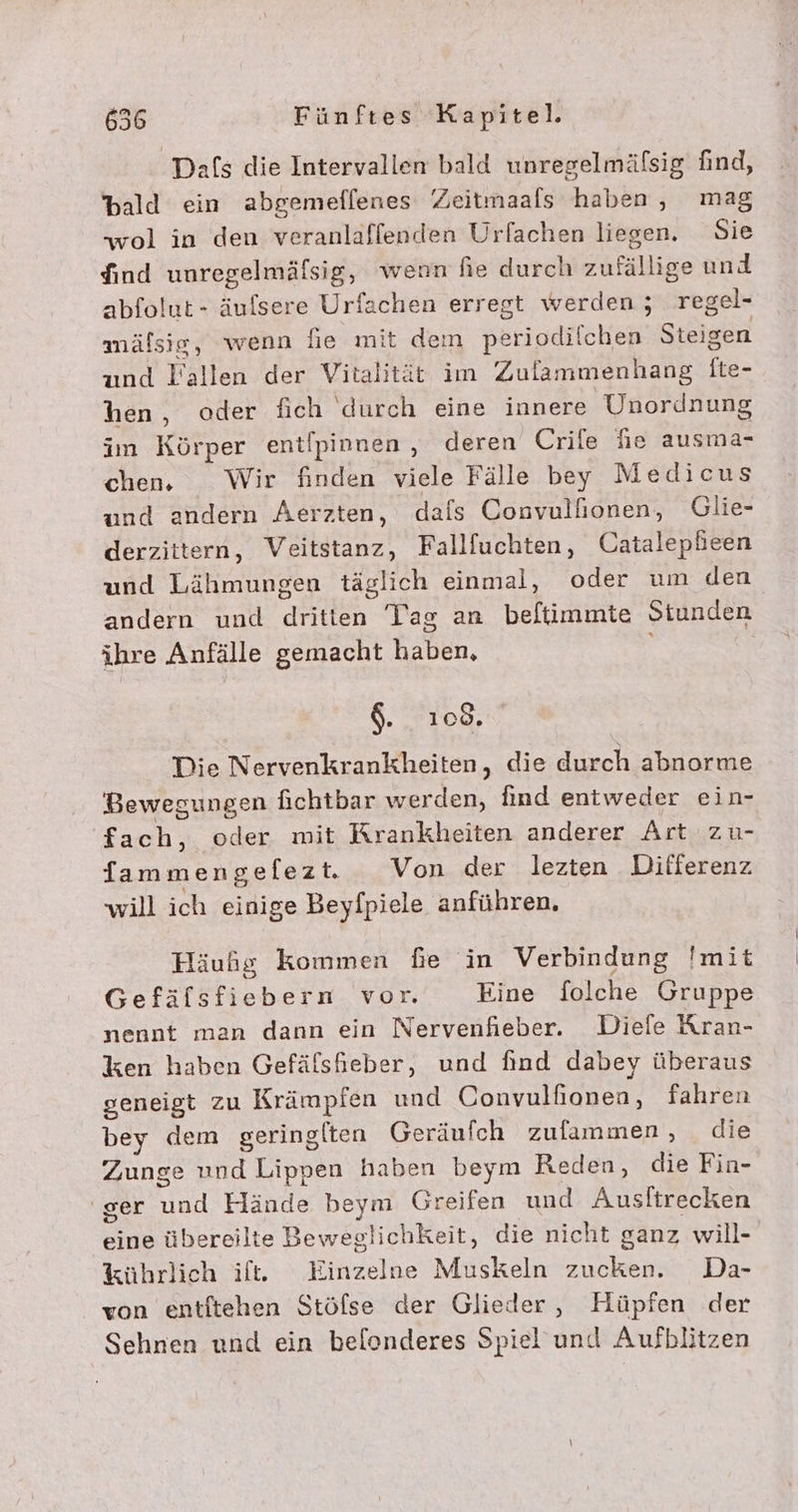 Dafs die Intervallen bald unregelmäfsig find, bald ein abgemeflenes Zeitmaals haben, mag wol in den veranlaffenden Urfachen liegen. Sie dind unregelmäfsig, wenn hie durch zufällige und abfolut- äulsere Urfachen erregt werden; regel- mälsig, wenn fie mit dem periodilchen Steigen und Fallen der Vitalität im Zulammenhang [te- hen, oder fich durch eine innere Unordnung im Körper entipinnen , deren Crile he ausma- chen. Wir finden viele Fälle bey Medicus und andern Aerzten, dafs Convullionen, Glie- derzittern, Veitstanz, Fallfuchten, Catalepheen und Lähmungen täglich einmal, oder um den andern und dritten Tag an beftimmte Stunden ihre Anfälle gemacht haben, | $. 108. Die Nervenkrankheiten, die durch abnorme Bewegungen fichtbar werden, find entweder ein- fach, oder mit Krankheiten anderer Art zu- fammengefezt. Von der lezten Differenz will ich einige Beyfpiele anführen, Häufg kommen fe in Verbindung !mit Gefäfsfiebern vor. Eine folche Gruppe nennt man dann ein Nervenfieber. Diele Kran- ken haben Gefäfshieber, und find dabey überaus geneigt zu Krämpien und Convulfionen, fahren bey dem geringlten Geräufch zufammen, die Zunge nnd Lippen haben beym Reden, die Fin- ser und Hände beym Greifen und Ausltrecken eine übereilte Beweglichkeit, die nicht ganz will- %ührlich if. Einzelne Muskeln zucken. Da- von entftehen Stöfse der Glieder, Hüpfen der Sehnen und ein belonderes Spiel'und Aufblitzen