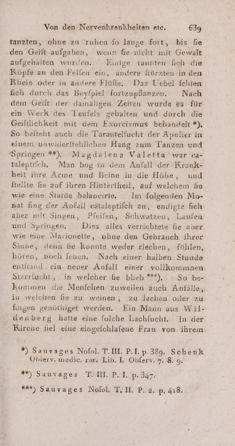 / Von den Nervenkrankheiten etc. 639 tanzten, ohne zu ruhen fo lange fort, bis fe ‚den Geift aufgaben, wenn fe-nicht nit Gewalt aufgehalten werden, Einige tannten üGch die Köpfe an den Pellen ein, andere ltürzten:in den Rhein oder in andere Flülfe, Das Uebel fchien fich durch. das Beyfpiel fortzupfanzen. Nach dem Geilt: der damalige a Zeiten wurde es für ein Werk des Teufels gehalten und durch die Geiftlichkeit mit dem Exorcismus behandelt *), So beiteht auch die Tarantelfucht der Apulier in einem unwiderltehlichen Hang zum Tanzen und Springen *#), Magdalena Valetta ‘war ca- taleptiich, Man bog in dem Anfall der Krank- heit ihre Arme und Beine in’die Höhe, und ftellte fie auf ihren Hintertheil, auf welchen de wie eine Statüe balancirte, . Im folgenden Mo- nal ing der Anfall cätaleptilch an, endigte fich aber mit. Singen, Pfeifen, Schwatzen, Laufen und Springen, Dies alles uisjehere hie aber wie eine Sarionelte, ohne den Gebrauch ihrer Sinne, denn fie konnte weder riechen, fühlen, hören, noch fehen, Nach einer halben Stunde ‚entitand ein, neuer Anfall einer vollkommnen Starrlueht,, in welcher he blieb **).. - So be- kömsmen die Menfchen zuweilen auch. Anfälle, in welchen he zu ‚weinen, zu lachen oder zu Iingen genöthiget werden. Ein Mann aus Wil- denberg hatte eine folche Lachfucht. In der Rirche fiel eine eingefchlafene Frau von ihrem. * Sauvages Nofol, TI. P.I. p: 339. Seherik Oblerv. edit rar Lib. I. Oblerv. 7. 8. o. #, Sauvages Tell. PA: p: 347: Hr) Sauvages Noll, TIL Bi 2. p4ı.