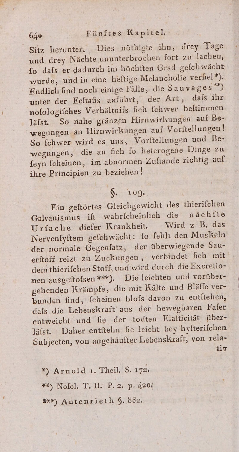 Sitz herunter. Dies nöthigte ihn, drey Tage und drey Nächte ununterbrochen fort zu lachen, {fo dafs er dadurch im höchften Grad gefchwächt wurde, und in eine heftige Melancholie verhel*). Endlich find noch einige Fälle, die Sauvages””) unter der Ecftafis anführt, der Art, dals ihr nofologilches Verhältnifs heh fchwer beftimmen läfst. So nahe gränzen Hirnwirkungen auf Be- wegungen an Hirnwirkungen auf Vorftellungen ! So fchwer wird es uns, Vorltellungen und Be- wegungen, die an fich fo heterogene Dinge zu feyn fcheinen, im abnormen Zuftande richtig auf ihre Principien zu beziehen! $.. 109: Fin geftörtes Gleichgewicht des thierifchen Galvanismus ift wahrfcheinlich die nächlte Urfache diefer Krankheit. Wird z.B. das Nervenfyftem gefchwächt: fo fehlt den Muskeln der normale Gegenfatz, der überwiegende Sau- erltoff reizt zu Zuckungen , verbindet fich mit dem thierifchen Stoff, und wird durch die Excretio- nen ausgeftofsen **), Die leichten und vorüber- gehenden Krämpfe, die mit Kälte und Bläfle ver- bunden find, fcheinen blofs davon zu entitehen, dafs die Lebenskraft aus der bewegbaren Faler entweicht und fie der todten Elafticität über- läfst. Daher entftehn fie leicht bey hyfterifchen Subjecten, von angehäufter Lebenskraft, von rela- iv %) Arnold ı. Theil. S$. 172: **) Nofol. T. II. P. 2. p. 420: Ex“) Autenrieth $. 602.