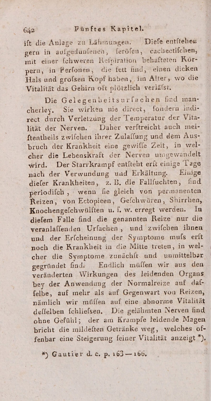 ife die Anlage zu Lähmungen. _Diefe entftehen gern in aufgedunienen, ferölen, cachectifchen, mit einer {chweren Relpiration behafteten Rör- pern, in Perfonen, die fett find, einen dicken Hals und grolsen Kopf haben, im Alter, wo die Vitalität das Gehirn ofi plötzlich verlälst, Die Gelegenbeitsurfachen Giad man- cherley. Sie wirken nie direct, fondern indi- rect durch Verletzung der Temperatur der Vita- lität der Nerven. Daher verftreicht auch mei- Stentheils zwilchen ihrer Zulallung und dem Aus- bruch der Krankheit eine gewilfe Zeit, in wel- cher die Lebenskraft der Nerven umgewandelt wird. Der Starrkrampf entlteht erit einige Tage nach der Verwundung und Erkältung. Einige diefer Krankheiten, z.B, die Fallfuchten, find periodilch , wenn fie gleich von permanenten Reizen, von Ectopieen, Geflchwüren, Shirrhen, Knochengelchwüllten u. f. w. erregt werden. Im diefem Falle find die genannten Reize nur die veranlaflenden Urfachen , und zwifchen ihnen und der Erfcheinung der Symptome muls erlt noch die Krankheit in die Mitte treten, in wel- | cher die Symptome zunächlt. und unmittelbar gegründet find. Endlich mülfen wir aus den veränderten Wirkungen des leidenden Organs bey der Anwendung der Normalreize auf daf- felbe, auf mehr als auf Gegenwart von Reizen, nämlich wir müllen auf eine abnorme Vitalität deffelben fchliefsen. Die gelähimten Nerven ind ohne Gefühl; der am Krampfe leidende Magen bricht die mildeften Getränke weg, welches of- fenbar eine Steigerung feiner Vitalität anzeigt *), *% Gautier d.c. p. 163 — 160,