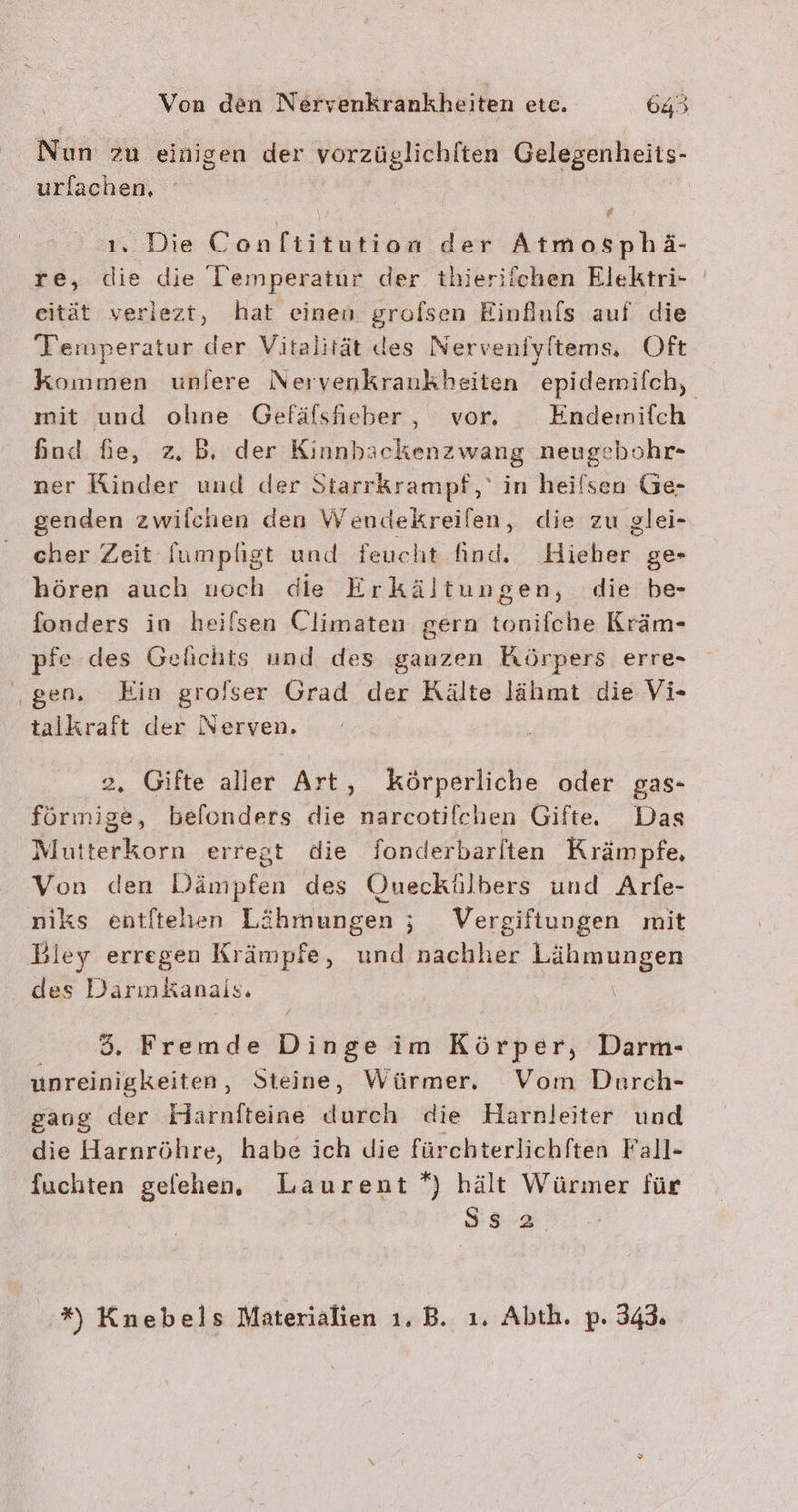 urlachen, ‚ 1, Die Con itunes der Atmosphä- re, die die Temperatur der thieriichen Elektri- eität veriezt, hat einen grofsen Einfuls auf die Temperatur der Vitalität des Nerveniyftems, Oft mit und ohne Gefäfsfheber, vor. Endenmifch Sod Ge, z.B, der Kinnbackenzwang neugebohr- ner Rinder und der Starrkrampf,' in heilsen Ge- genden zwilchen den Wendekreifen, die zu glei- cher Zeit fumpligt und feucht find. Eifer. ge- hören auch noch die Erkältungen, die be- fonders in heilsen Climaten gern tonifche Kräm- pfe des Gelichts und des ganzen Körpers erre- ‚gen. Ein grofser Grad der Rälte lähmt die Vi- talkraft der Nerven. 2, Gifte aller Art, körperliche oder gas- förınige, belonders die narcotifchen Gifte Das Mutterkorn erregt die fonderbarlten Krämpfe, Von den Dämpfen des Queckülbers und Arfe- niks entftehen Lähmungen ; Vergiftungen mit Bley erregen Krämpfe, und nachher Lähmungen des Darınkanals, | 85. Fremde Dinge im Körper, Darm- unreinigkeiten, Steine, Würmer. Vom Durch- gang der Flaärnfteine durch die Harnleiter und die Harnröhre, habe ich die fürchterlichften Fall- fuchten gefehen, Laurent *) hält Würmer für ' Ss 2 *) Knebels Materialien 1. B. ı. Abth. p. 343.