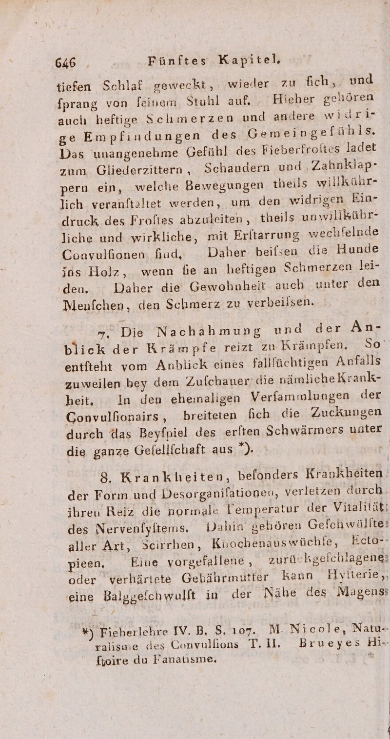 tiefen Schlaf geweckt, wieder zu fich, und fprang von feinem Stuhl auf, Hieher gehören auch heftige Schmerzen und andere widri- ge Empfindungen des Gemeingefühls. Das unangenehme Gefühl des Fieberfroiies ladet zum Gliederzittern, Schaudern und , Zahnklap- pern ein, welche Bewegungen theils willkühr- lich veranftaltet werden, um den widrigen Ein- druck des Froftes abzuleiten, theils unwillkühr- liche und wirkliche, mit Eritarrung wechfelnde Conavulfionen. fiud, Daher beilsen die Hunde ins Holz, wenn bie an heftigen Schmerzen lei- ‚deu. Daher die Gewohnheit auch unter den Menfchen, den Schmerz zu verbeilsen. =”, Die Nachahmung und der ÄAn- blick der Krämpfe reizt zı Krämpien, So’ entfteht vom Anblick eines falllüchtigen Anfalls zuweilen bey dem Zufchauer’ die nämlicheKrank- heit, In den eheinaligen Verfammlungen der Gonvulfionairs , breiteten fich die Zuckungen durch das Beyfpiel des erlten Schwärmers unter die ganze Gelellfchaft aus ”). | | 8, Krankheiten, befonders Krankheiten. der Form und Desorganifatiogen, verletzen durch. ihreu Reiz die normale Temperatur der Vitalität: des Nervenfyltems, Dahin gehören Gelchwällte: aller Art, Scirrhen, Ki:ochenauswüchfe, Ecto-- ieen, Eine vorgefallene , zurückgefchlagene: oder verhäriete Gebährmutter kaun Hyiterie,, eine Balggeichwulft in der Nähe des Magens; %) Fieberlehre IV. B, 8. 107. M. Nicole, Natu-- ralisme des Convullons T.Il. Brueyes Hi-- fjoire du Fanatısme, an