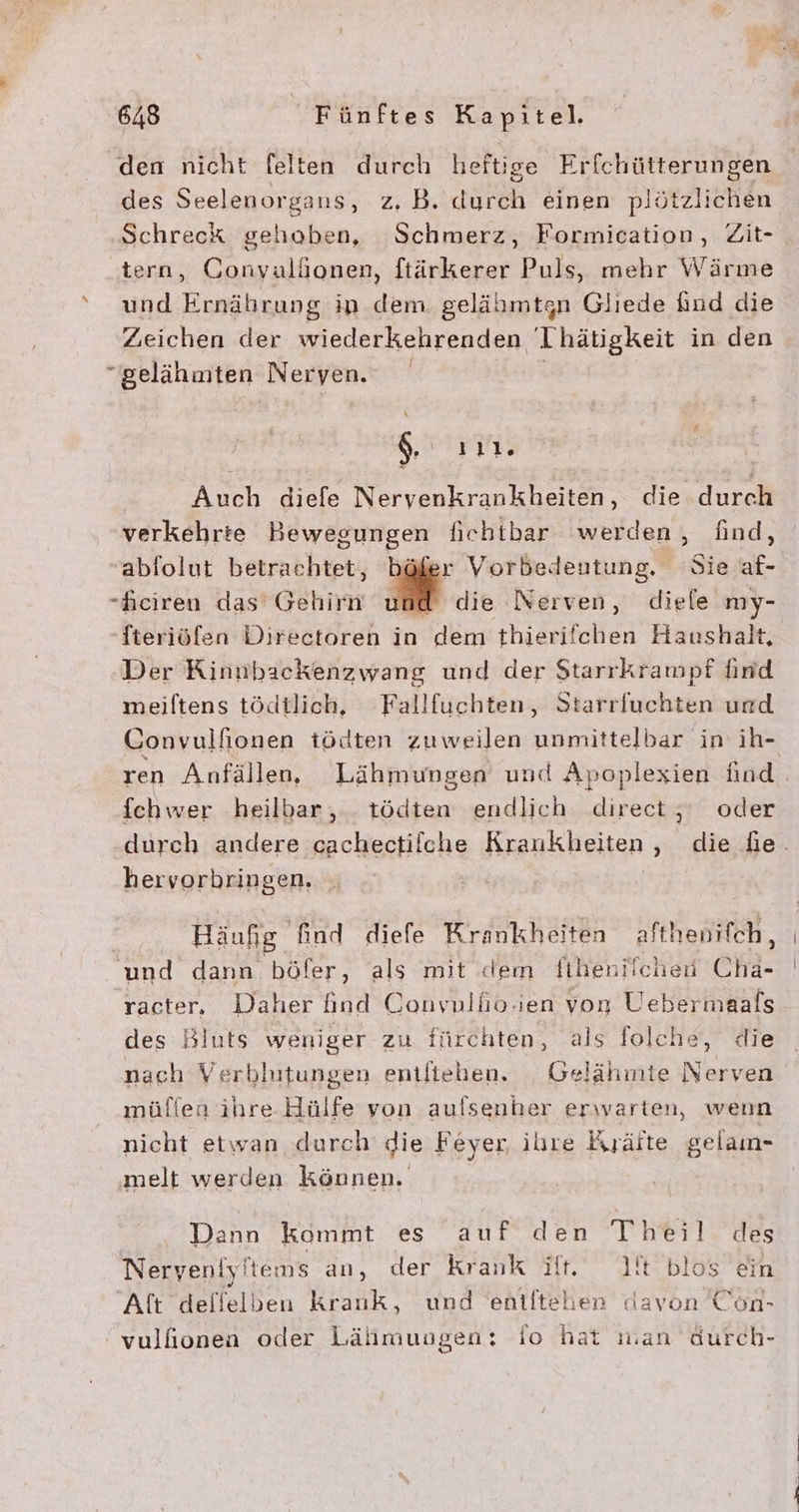 x den nicht felten durch heftige Erfchütterungen des Seelenorgans, z. B. durch einen plötzlichen Schreck gehoben, Schmerz, Formication, Zit- tern, Convulhonen, ftärkerer Puls, mehr Wärme und Ernährung in dem gelähmtgn Gliede find die Zeichen der wiederkehrenden Thätigkeit in den gelähuiten Neryen. N ııll, Auch diefe Nervenkrankheiten, die durch verkehrte Bewegungen fiebtbar werden, find, ablolut betrachtet, r Vorbedeutung. Sie af- -Feiren das Gehirn und die Nerven, diele my- -Steriöfen Directoren in dem thierifchen Haushalt, Der Kinnbackenzwang und der Starrkrampf find meiftens tödtlich, Fallfuchten, Starrfuchten urd Convulfionen tödten zuweilen unmittelbar in ih- ren Anfällen, Lähmungen und Apoplexien find fchwer heilbar, - tödten endlich direct,‘ oder hervorbringen, Häufig find diefe Krankheiten afthenifch, und dann böfer, als mit dem fiheniichen Chi- racter, eher find Convnllio.en von Uebermaals des Bluts weniger zu fürchten, als folche, die nach Verblutungen entlteben. Gelähmte Nerven müflen ihre Hülfe von aufsenher erwarten, wenn nicht etwan durch’ die Feyer ihre Kräfte gelamn- ‚melt werden können. Dann kommt es auf den Ti83l des Neryeniyltems an, der krank ift. 1t blos ein Alt dellelben krank, und eniftehen davon Con-