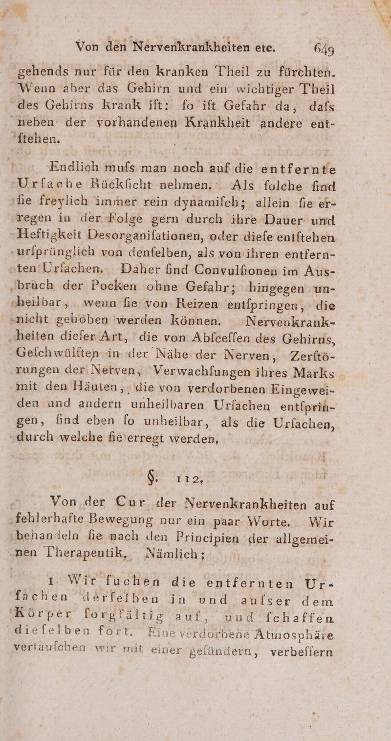 Eyes Von den Nervenkrankheiten ete. 649 sehends nur für den kranken Theil zu fürchten. Wenn aber das Gehirn und ein wichtiger Theil “des Gehirns Krank ift: fo ift Gefahr da, dafs neben der vorhandenen Krankheit andere ent- Stehen. a | \ | Endlich mufs man noch auf die entfernte 'Urfache Rückficht nehmen. Als folche find ‚he freylich immer rein dynamifch; allein fie er- regen in der-Folge gern durch ihre Dauer urd Heftigkeit Desorganifationen, oder diefe entftehen -urlprünglich von denfelben, als von ihren entfern- oten’Urfachen.: Daher find Convulfionen im Aus- .brüch der Pocken ohne Gefahr; hingegen un- sheilbar, wenn fe von Reizen entipringen , die „nicht geliöben 'werden können. Nervenkrank- „heiten diefer Art, die von Abfceflen des Gehirns, Geichwüliten in. der Nähe der Nerven, Zerltö- mit den Häuten, : die von verdorbenen Eingewei- gen, find eben fo unheilbar, als die Urlachen, “durch welche he’erregt werden, | $. Y12, Ih j It Von der Cur der Nervenkrankheiten auf ‚fehlerhafte Bewegung nur ein paar Worte, Wir behandeln he nach den Principien der allgemei- „nen Therapeutik, Nämlich; | 1. War Ttchen die entfarnten Ur- lachen derleiben in und aufser dem Körper forgfältig auf, und fchaffen dieflelben fört. Eine verdlorbene Atmosphäre veriauichen wir mit einer selündern, verbeflern