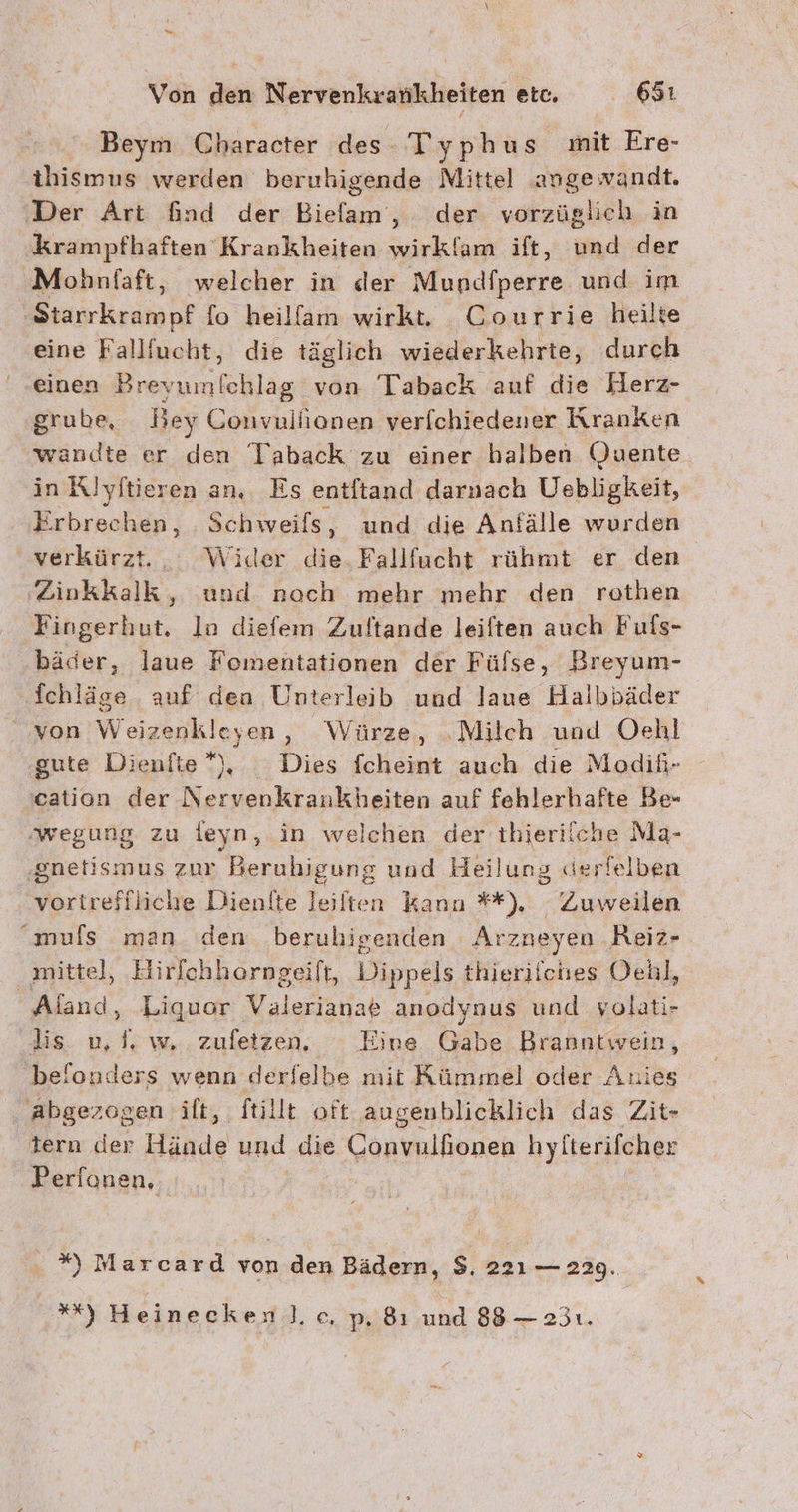 Beym Character des. Typhus mit Ere- thismus werden beruhigende Mittel ange wandt. ‚Der Art find der Diele; der vorzüglich in krampfhaften Krankheiten wirklam ift, und der Mohnfaft, welcher in der Mundfperre und im Seaurkramnf fo heilfam wirkt. Courrie heilte eine Fallfucht, die täglich wiederkehrte, durch einen Breyumfchlag von Taback auf die Herz- grube, Bey Convuliionen verfchiedener Kranken wandte er den Taback zu einer halben Quente in Rlyitieren an. Es entftand darnach Uebligkeit, Erbrechen, . Schweifs ‚ und die Anfälle wurden verkürzt.. Wider die. Fallfucht rühmt er den Zinkkalk, und noch mehr mehr den rethen Fingerhut. Ina diefem Zuftande leiften auch Fufs- bäder, laue Fomentationen der Fülse, Breyum- fchläge auf dena Unterleib und laue Halbbäder von Weizenkleyen, Würze, „Milch und er gute Dienfie*), Dies fcheint auch die Modih- cation der Nervenkrankheiten auf fehlerhafte Be- ‚wegung zu feyn, in welchen der thierilche Ma- ‚gnetismus zur Beruhigung und Heilung «erlelben vortreffliche Dienite leilten kann **), Zuweilen muls man den berubigenden Arzneyen Reiz- mittel, Hirfchherngeift, Dippels thierifches Oehl, Aland, Liquor Valerianae anodynus und yolati- lis u,f, w zufetzen,. Eine Gabe Branntwein, belonders wenn derfelbe mit Kümmel oder Anies . Abgezogen ift, ftillt oft augenblicklich das Zit- tern der Hände und die Convaliorieh hyfterifcher Perionen, . *) Marcard von den Bädern, $. 221 — 229. *%) Heinecken]. c, p, 8ı und 88 — 231. %